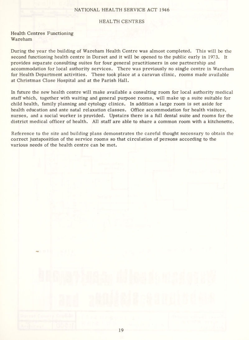 NATIONAL HEALTH SERVICE ACT 1946 HEALTH CENTRES Heal til Centres Functioning Wareham During the year the building of Wareham Health Centre was almost completed. This will be the second functioning health centre in Dorset and it will be opened to the public early in 1973. It provides separate consulting suites for four general practitioners in one partnership and accommodation for local authority services. There was previously no single centre in Wareham for Health Department activities. These took place at a caravan clinic, rooms made available at Christmas Close Hospital and at the Parish Hall. In future the new health centre will make available a consulting room for local authority medical staff which, together with waiting and general purpose rooms, will make up a suite suitable for child health, family planning and cytology clinics. In addition a large room is set aside for health education and ante natal relaxation classes. Office accommodation for health visitors, nurses, and a social worker is provided. Upstairs there is a full dental suite and rooms for the district medical officer of health. All staff are able to share a common room with a kitchenette. Reference to the site and building plans demonstrates the careful thought necessary to obtain the correct juxtaposition of the service rooms so that circulation of persons according to the various needs of the health centre can be met.