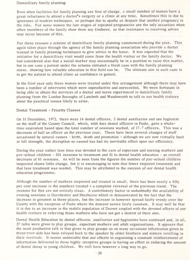 Domiciliary family planning Even when facilities for family planning are free of charge, a small number of women have a great reluctance to attend a doctor's surgery or a clinic at any time. Sometimes this is due to ignorance of modern techniques, or perhaps due to apathy or despair that another pregnancy is the rule. For some women the late stages of repeated pregnancies are the only occasions when other members of the family show them any kindness, so that resistance to receiving advice may occur because of this. For these reasons a scheme of domiciliary family planning commenced during the year. This again takes place through the agency of the family planning association who provide a doctor trained in family planning techniques to give advice in the home. It was expected that the initiative for a domiciliary visit would come from the health visitor or the family doctor. We had considered also that a social worker may occasionally be in a position to raise this matter, but in one case a patient under the scheme initiated a fresh case with the family planning nurse, showing how valuable education in this field can be. The ultimate aim in each case is to get the patient to attend clinic as confidence is gained. In the first year only three women were treated under this arrangement although there may have been a number of interviews which were unproductive and unrecorded. We were fortunate in being able to obtain the services of a doctor and nurse experienced in domiciliary family planning from the London Boroughs of Lambeth and Wandsworth to talk to our health visitors about the practical issues likely to arise. Dental Treatment - Priority Classes On 31 December, 1972, there were 14 dental officers, 2 dental auxiliaries and one hygienist on the staff of the County Council, which, with four dental officers in Poole, gave a whole- time equivalent based upon the total number of sessions worked, of 17.7 officers. This was a decrease of half an officer on the previous year. There have been several changes of staff occasioned by natural causes - birth, death and promotion - although we are now virtually back at full strength, the disruption so caused has had its inevitable effect upon our efficiency. During the year rather less time was devoted to the care of expectant and nursing mothers and pre-school children - 331 sessions to treatment and 31 to dental health education - an overall decrease of 61 sessions. As will be seen from the figures the number of pre-school children inspected shows little change, but it is encouraging to note that fewer required treatment and that less treatment was needed. This may be attributed to the success of our dental health education programme. Although the number of mothers inspected and treated is small, there has been nearly a fifty per cent increase in the numbers treated - a complete reversal of the previous trend. The reasons for this are not entirely clear. A contributory factor is undoubtedly the availability of evening sessions in Dorchester and Sherborne which is demonstrated by the fact that the increase is greatest in these places, but the increase is however spread fairly evenly over the County with the exception of Poole where the demand seems fairly constant. It may well be that it is due to an increase in the mobile population of Dorset coupled with the devoted efforts of our health visitors in referring those mothers who have not got a dentist of their own. Dental Health Education by dental officers, auxiliaries and hygienists have continued and, in all, 37 talks were given to play groups, expectant mothers and adult organisations. It appears that the most productive talk is that given to play groups as on many occasions information given to three-year olds has been relayed back to the speaker by older brothers and sisters revelling in their rectitude. It seems undeniable that our efforts in organising a constant reinforcement of information delivered to these highly receptive groups is having an effect in reducing the amount of dental decay in young children. We still have however a long way to go.