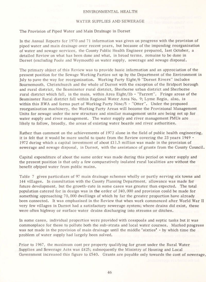 ENVIRONMENTAL HEALTH WATER SUPPLIES AND SEWERAGE The Provision of Piped Water and Main Drainage in Dorset In the Annual Reports for 1970 and 71 information was given on progress with the provision of piped water and main drainage over recent years, but because of the impending reorganisation of water and sewage services, the County Public Health Engineer prepared, last October, a detailed Review on what has been done and what, in broad terms, remains to be done in Dorset (excluding Poole and Weymouth) on water supply, sewerage and sewage disposal. The primary object of this Review was to provide basic information and an appreciation of the present position for the Sewage Working Parties set up by the Department of the Environment in July to pave the way for reorganisation. Working Party Eight/6 ’’Dorset Rivers” includes Bournemouth, Christchurch and the whole of Dorset with the exception of the Bridport borough and rural district, the Beaminster rural district, Sherborne urban district and Sherborne rural district which fall, in the main, within Area Eight/lb - ’’Parrett”. Fringe areas of the Beaminster Rural district fall within Regional Water Area No. 9; Lyme Regis, also, is within this RWA and forms part of Working Party Nine/5 - ’’Otter”. Under the proposed reorganisation machinery, the Working Party Areas will become the Provisional Management Units for sewage under the new structure and similar management units are being set up for water supply and river management. The water supply and river management PMUs are likely to follow, broadly, the areas of existing water boards and river authorities. Rather than comment on the achievements of 1972 alone in the field of public health engineering, it is felt that it would be more useful to quote from the Review covering the 23 years 1949 - 1972 during which a capital investment of about £11.5 million was made in the provision of sewerage and sewage disposal, in Dorset, with the assistance of grants from the County Council. Capital expenditure of about the same order was made during this period on water supply and the present position is that only a few comparatively isolated rural localities are without the benefit ofpiped water from public mains. Table 7 gives particulars of 97 main drainage schemes wholly or partly serving six towns and 144 villages. In consultation with the County Planning Department, allowance was made for future development, but the growth-rate in some cases was greater than expected. The total population catered for in design was in the order of 240, 000 and provision could be made for something approaching 70, 000 dwellings of which by far the greater proportion have already been connected. It was emphasised in the Review that when work commenced after World War II very few villages in Dorset had a satisfactory sewerage system; where drains did exist, these were often highway or surface water drains discharging into streams or ditches. In some cases, individual properties were provided with cesspools and septic tanks but it was commonplace for these to pollute both the sub-strata and local water courses. Marked progress was not made in the provision of main drainage until the middle ’sixties' - by which time the problem of water supply had largely been solved. Prior to 1967, the maximum cost per property qualifying for grant under the Rural Water Supplies and Sewerage Acts was £425; subsequently the Ministry of Housing and Local Government increased this figure to £540. Grants are payable only towards the cost of sewerage,