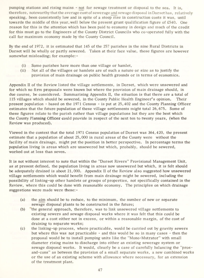 pumping stations and rising mains - not for sewage treatment or disposal to the sea. It is, therefore, noteworthy that the average cost of sewerage and sewage disposal in Dorset has, relatively speaking, been consistently low and in spite of a steep rise in construction costs it was, until towards the middle of this year, well below the present grant qualification figure of £540. One reason for this is the attention which has been paid to economy in design and much of the credit for this must go to the Engineers of the County District Councils who co-operated fully with the call for maximum economy made by the County Council. By the end of 1972, it is estimated that 145 of the 257 parishes in the nine Rural Districts in Dorset will be wholly or partly sewered. Taken at their face value, these figures are however somewhat misleading; for example:- (i) Some parishes have more than one village or hamlet, (ii) Not all of the villages or hamlets are of such a nature or size as to justify the provision of main drainage on public health grounds or in terms of economics. Appendix II of the Review listed the village settlements, in Dorset, which were unsewered and for which no firm proposals were known but where the provision of main drainage should, in due course, be considered. Summarising Appendix II, the situation is that there are a total of 115 villages which should be sewered, in the County Public Health Engineer's opinion. Their present population - based on the 1971 Census - is put at 25,402 and the County Planning Officer estimates that the future population of these village settlements might total 26, 675. Some of these figures relate to the parish rather than village populations but they are the best which the County Planning Officer could provide in respect of the next ten to twenty years, (when the Review was produced). Viewed in the context that the total 1971 Census population of Dorset was 364,420, the present estimate that a population of about 25,000 in rural areas of the County were without the facility of main drainage, might put the position in better perspective. In percentage terms the population living in areas which are unsewered but which, probably, should be sewered, worked out at less than seven. It is not without interest to note that within the Dorset Rivers Provisional Management Unit, as at present defined, the population living in areas now unsewered but which, it is felt should be adequately drained is about 21, 000. Appendix II of the Review also suggested how unsewered village settlements which would benefit from main drainage might be sewered, including the possibility of linking-up other hamlets or groups of properties, not specifically contained in the Review, where this could be done with reasonable economy. The principles on which drainage suggestions were made were these: - (a) the aim should be to reduce, to the minimum, the number of new or separate sewage disposal plants to be constructed in the future; (b) the general approach, therefore, was to link unsewered village settlements to existing sewers and sewage disposal works where it was felt that this could be done at a cost either not in excess, or within a reasonable margin, of the cost of draining to separate works; (c) the linking-up process, where practicable, would be carried out by gravity sewers but where this was not practicable - and this would be so in many cases - then the proposal would be to install pumping units like the Mono-Mutrator with small diameter rising mains to discharge into either an existing sewerage system or sewage disposal works. It would, clearly be a case of carefully balancing the pros- and-cons as between the provision of a small separate works, a new combined works or the use of an existing scheme with allowance where necessary, for an extension of the treatment plant.