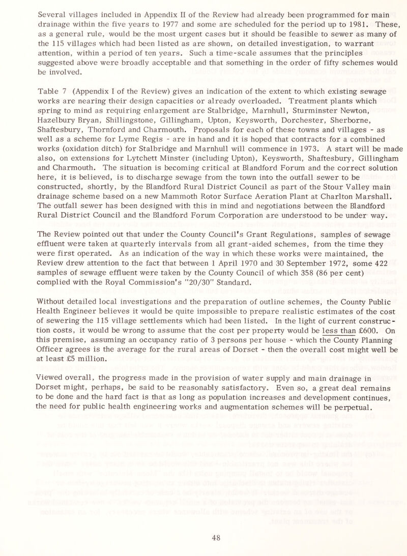 Several villages included in Appendix II of the Review had already been programmed for main drainage within the five years to 1977 and some are scheduled for the period up to 1981. These, as a general rule, would be the most urgent cases but it should be feasible to sewer as many of the 115 villages which had been listed as are shown, on detailed investigation, to warrant attention, within a period of ten years. Such a time-scale assumes that the principles suggested above were broadly acceptable and that something in the order of fifty schemes would be involved. Table 7 (Appendix I of the Review) gives an indication of the extent to which existing sewage works are nearing their design capacities or already overloaded. Treatment plants which spring to mind as requiring enlargement are Stalbridge, Marnhull, Sturminster Newton, Hazelbury Bryan, Shillingstone, Gillingham, Upton, Keysworth, Dorchester, Sherborne, Shaftesbury, Thornford and Charmouth. Proposals for each of these towns and villages - as well as a scheme for Lyme Regis - are in hand and it is hoped that contracts for a combined works (oxidation ditch) for Stalbridge and Marnhull will commence in 1973. A start will be made also, on extensions for Lytchett Minster (including Upton), Keysworth, Shaftesbury, Gillingham and Charmouth. The situation is becoming critical at Blandford Forum and the correct solution here, it is believed, is to discharge sewage from the town into the outfall sewer to be constructed, shortly, by the Blandford Rural District Council as part of the Stour Valley main drainage scheme based on a new Mammoth Rotor Surface Aeration Plant at Charlton Marshall. The outfall sewer has been designed with this in mind and negotiations between the Blandford Rural District Council and the Blandford Forum Corporation are understood to be under way. The Review pointed out that under the County Council's Grant Regulations, samples of sewage effluent were taken at quarterly intervals from all grant-aided schemes, from the time they were first operated. As an indication of the way in which these works were maintained, the Review drew attention to the fact that between 1 April 1970 and 30 September 1972, some 422 samples of sewage effluent were taken by the County Council of which 358 (86 per cent) complied with the Royal Commission's ”20/30” Standard. Without detailed local investigations and the preparation of outline schemes, the County Public Health Engineer believes it would be quite impossible to prepare realistic estimates of the cost of sewering the 115 village settlements which had been listed. In the light of current construc- tion costs, it would be wrong to assume that the cost per property would be less than £600. On this premise, assuming an occupancy ratio of 3 persons per house - which the County Planning Officer agrees is the average for the rural areas of Dorset - then the overall cost might well be at least £5 million. Viewed overall, the progress made in the provision of water supply and main drainage in Dorset might, perhaps, be said to be reasonably satisfactory. Even so, a great deal remains to be done and the hard fact is that as long as population increases and development continues, the need for public health engineering works and augmentation schemes will be perpetual.