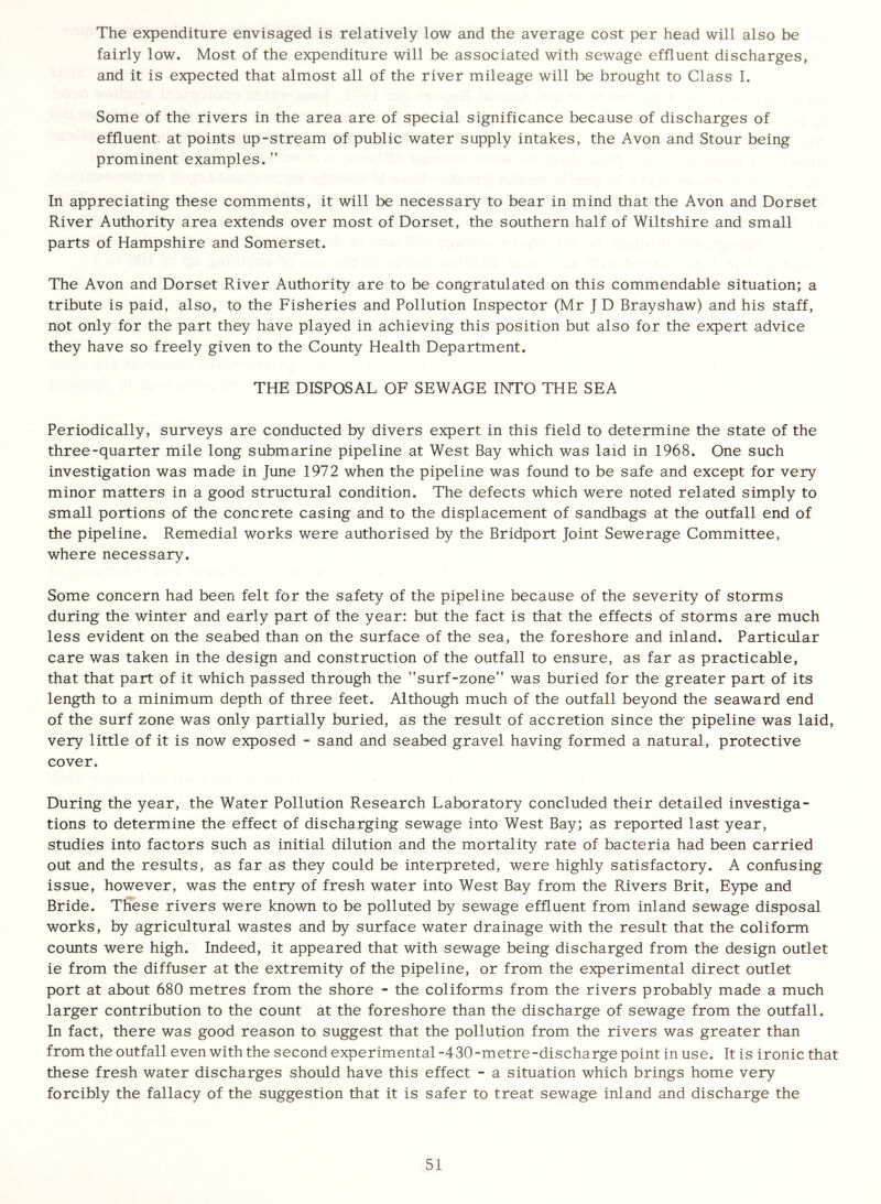 The expenditure envisaged is relatively low and the average cost per head will also be fairly low. Most of the expenditure will be associated with sewage effluent discharges, and it is expected that almost all of the river mileage will be brought to Class I. Some of the rivers in the area are of special significance because of discharges of effluent, at points up-stream of public water supply intakes, the Avon and Stour being prominent examples. ” In appreciating these comments, it will be necessary to bear in mind that the Avon and Dorset River Authority area extends over most of Dorset, the southern half of Wiltshire and small parts of Hampshire and Somerset. The Avon and Dorset River Authority are to be congratulated on this commendable situation; a tribute is paid, also, to the Fisheries and Pollution Inspector (Mr J D Brayshaw) and his staff, not only for the part they have played in achieving this position but also for the expert advice they have so freely given to the County Health Department. THE DISPOSAL OF SEWAGE INTO THE SEA Periodically, surveys are conducted by divers expert in this field to determine the state of the three-quarter mile long submarine pipeline at West Bay which was laid in 1968. One such investigation was made in June 1972 when the pipeline was found to be safe and except for very minor matters in a good structural condition. The defects which were noted related simply to small portions of the concrete casing and to the displacement of sandbags at the outfall end of the pipeline. Remedial works were authorised by the Bridport Joint Sewerage Committee, where necessary. Some concern had been felt for the safety of the pipeline because of the severity of storms during the winter and early part of the year: but the fact is that the effects of storms are much less evident on the seabed than on the surface of the sea, the foreshore and inland. Particular care was taken in the design and construction of the outfall to ensure, as far as practicable, that that part of it which passed through the ’’surf-zone” was buried for the greater part of its length to a minimum depth of three feet. Although much of the outfall beyond the seaward end of the surf zone was only partially buried, as the result of accretion since the pipeline was laid, very little of it is now exposed - sand and seabed gravel having formed a natural, protective cover. During the year, the Water Pollution Research Laboratory concluded their detailed investiga- tions to determine the effect of discharging sewage into West Bay; as reported last year, studies into factors such as initial dilution and the mortality rate of bacteria had been carried out and the results, as far as they could be interpreted, were highly satisfactory. A confusing issue, however, was the entry of fresh water into West Bay from the Rivers Brit, Eype and Bride. These rivers were known to be polluted by sewage effluent from inland sewage disposal works, by agricultural wastes and by surface water drainage with the result that the coliform counts were high. Indeed, it appeared that with sewage being discharged from the design outlet ie from the diffuser at the extremity of the pipeline, or from the experimental direct outlet port at about 680 metres from the shore - the coliforms from the rivers probably made a much larger contribution to the count at the foreshore than the discharge of sewage from the outfall. In fact, there was good reason to suggest that the pollution from the rivers was greater than from the outfall even with the second experimental-430-metre-discharge point in use. It is ironic that these fresh water discharges should have this effect - a situation which brings home very forcibly the fallacy of the suggestion that it is safer to treat sewage inland and discharge the