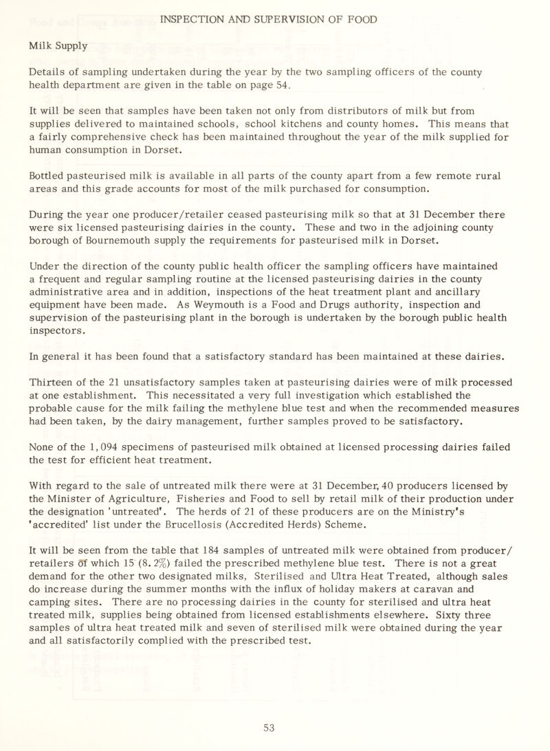 INSPECTION AND SUPERVISION OF FOOD Milk Supply Details of sampling undertaken during the year by the two sampling officers of the county health department are given in the table on page 54. It will be seen that samples have been taken not only from distributors of milk but from supplies delivered to maintained schools, school kitchens and county homes. This means that a fairly comprehensive check has been maintained throughout the year of the milk supplied for human consumption in Dorset. Bottled pasteurised milk is available in all parts of the county apart from a few remote rural areas and this grade accounts for most of the milk purchased for consumption. During the year one producer/retailer ceased pasteurising milk so that at 31 December there were six licensed pasteurising dairies in the county. These and two in the adjoining county borough of Bournemouth supply the requirements for pasteurised milk in Dorset. Under the direction of the county public health officer the sampling officers have maintained a frequent and regular sampling routine at the licensed pasteurising dairies in the county administrative area and in addition, inspections of the heat treatment plant and ancillary equipment have been made. As Weymouth is a Food and Drugs authority, inspection and supervision of the pasteurising plant in the borough is undertaken by the borough public health inspectors. In general it has been found that a satisfactory standard has been maintained at these dairies. Thirteen of the 21 unsatisfactory samples taken at pasteurising dairies were of milk processed at one establishment. This necessitated a very full investigation which established the probable cause for the milk failing the methylene blue test and when the recommended measures had been taken, by the dairy management, further samples proved to be satisfactory. None of the 1,094 specimens of pasteurised milk obtained at licensed processing dairies failed the test for efficient heat treatment. With regard to the sale of untreated milk there were at 31 December, 40 producers licensed by the Minister of Agriculture, Fisheries and Food to sell by retail milk of their production under the designation ’untreated*. The herds of 21 of these producers are on the Ministry's ’accredited’ list under the Brucellosis (Accredited Herds) Scheme. It will be seen from the table that 184 samples of untreated milk were obtained from producer/ retailers of which 15 (8. 2%) failed the prescribed methylene blue test. There is not a great demand for the other two designated milks, Sterilised and Ultra Heat Treated, although sales do increase during the summer months with the influx of holiday makers at caravan and camping sites. There are no processing dairies in the county for sterilised and ultra heat treated milk, supplies being obtained from licensed establishments elsewhere. Sixty three samples of ultra heat treated milk and seven of sterilised milk were obtained during the year and all satisfactorily complied with the prescribed test.