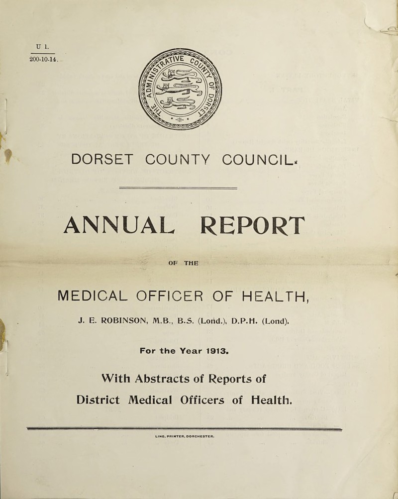 u DORSET COUNTY COUNCIL* ANNUAL REPORT OF THE MEDICAL OFFICER OF HEALTH, 7 J. E. ROBINSON, M.B., B.S. (Lorid.), D.P.H. (Lond). For the Year 1913. With Abstracts of Reports of District Medical Officers of Health. LING, PRINTER, DORCHESTER. r