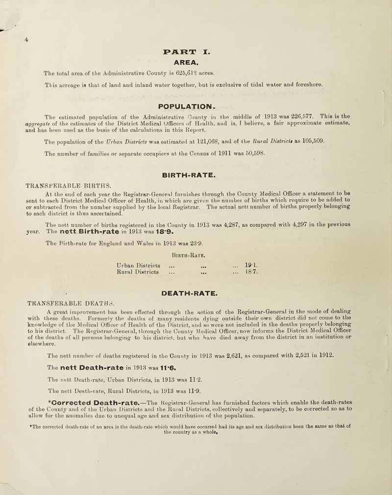PART X. AREA. The total area of the Administrative County is 625,61‘2 acres. This acreage is that of land and inland water together, but is exclusive of tidal water and foreshore. POPULATION. The estimated population of the Administrative County in the middle of 1913 was 226,577. This is the aggregate of the estimates of the District Medical Officers of Health, and is, 1 believe, a fair approximate estimate, and has been used as the basis of the calculations in this Report. The population of the Urban Districts was estimated at 121,068, and of the Rural Districts as 105,509. The number of families or separate occupiers at the Census of 1911 was 50,598. BIRTH-RATE. TRANSFERABLE BIRTHS. At the end of each year the Registrar-General furnishes through the County Medical Officer a statement to be sent to each District Medical Officer of Health, in which are given the number of births which require to be added to or subtracted from the number supplied by the local Registrar. The actual nett number of births properly belonging to each district is thus ascertained. The nett number of births registered in the County in 1913 was 4,287, as compared with 4,297 in the previous year. The nett Birth-rate in 1913 was 18’9. The Birth-rate for England and Wales in 1913 was 23-9. Birth-Rate. Urban Districts ... ... ... 19'1. Rural Districts ... ... ... 18'7. DEATH-RATE. TRANSFERABLE DEATHS. A great improvement has been effected through the action of the Registrar-General in the mode of dealing with these deaths. Formerly the deaths of many residents dying outside their own district did not come to the knowledge of the Medical Officer of Health of the District, and so were not included in the deaths properly belonging to his district. The Registrar-General, through the County Medical Officer, now informs the District Medical Officer of the deaths of all persons belonging to his district, but who have died away from the district in an institution or elsewhere. The nett number of deaths registered in the County in 1913 was 2,621, as compared with 2,521 in 1912. The nett Death-rate in 1913 was 11*6. The nett Death-rate, Urban Districts, in 1913 was 11'2. The nett Death-rate, Rural Districts, in 1913 was ll-9. ^Corrected Death-rate.—The Registrar-General has furnished factors which enable the death-rates of the County and of the Urban Districts and the Rural Districts, collectively and separately, to be corrected so as to allow for the anomalies due to unequal age and sex distribution of the population. *The corrected death-rate of an area is the death-rate which would have occurred had its age and sex distribution been the same as that of the country as a whole,