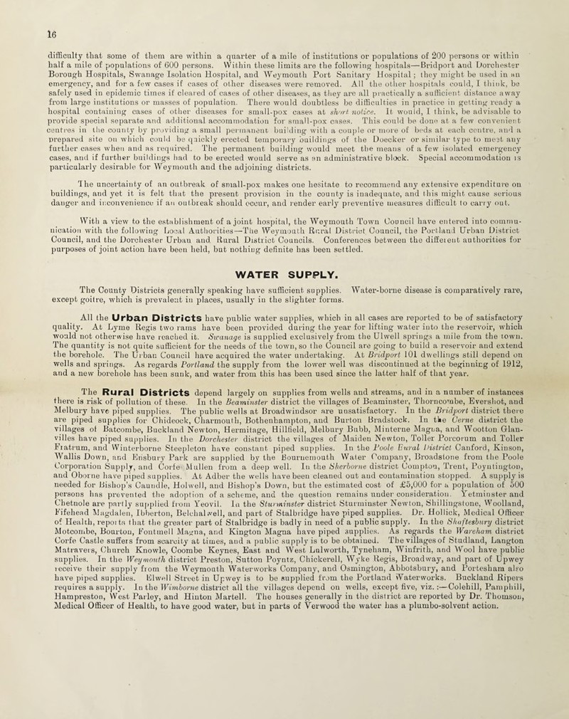 difficulty that some of them are within a quarter of a mile of institutions or populations of 200 persons or within half a mile of populations of 600 persons. Within these limits are the following hospitals—Bridport aud Dorchester Borough Hospitals, Swanage Isolation Hospital, and Weymouth Port Sanitary Hospital; they might be used in an emergency, and for a few cases if cases of other diseases were removed. All the other hospitals could, I think, be safely used in epidemic times if cleared of cases of other diseases, as they are all practically a sufficient distance away from large institutions or masses of population. There would doubtless be difficulties in practice in getting ready a hospital containing cases of other diseases for small-pox cases at short not,ice. It would, I think, be advisable to provide special separate and additional accommodation for small-pox cases. This could be done at a few convenient centres in the county by providing a small permanent building with a couple or more of beds at each centre, and a prepared site on which could be quickly erected temporary buildings of the Doecker or similar type to meet any further cases when and as required. The permanent building would meet the means of a few isolated emergency cases, aud if further buildings had to be erected would serve as an administrative block. Special accommodation is particularly desirable for Weymouth and the adjoining districts. The uncertainty of an outbreak of small-pox makes one hesitate to recommend any extensive expenditure on buildings, aud yet it is felt that the present provision in the county is inadequate, and this might cause serious danger and inconvenience if an outbreak should occur, and render early preventive measures difficult to carry out. With a view to the establishment of a joint hospital, the Weymouth Town Council have entered into commu¬ nication with the following Local Authorities—The Weymouth Rural District Council, the Portland Urban District Council, and the Dorchester Urban and. Rural District Councils. Conferences between the different authorities for purposes of joint action have been held, but nothing definite has been settled. WATER SUPPLY. The County Districts generally speaking have sufficient supplies. Water-borme disease is comparatively rare, except goitre, which is prevalent in places, usuallj' in the slighter forms. All the Urban Districts have public water supplies, which in all cases are reported to be of satisfactory quality. At Lyme Regis two rams have been provided during the year for lifting water into the reservoir, which would not otherwise have reached it. Swanage is supplied exclusively from the Ulwell springs a mile from the town. The quantity is not quite sufficient for the needs of the town, so the Council are going to build a reservoir aud extend the borehole. The Urban Council have acquired the water undertaking. At Bridport 101 dwellings still depend on wells and springs. As regards Portland the supply from the lower well was discontinued at the beginning of 1912, and a new borehole has been sunk, and water from this has been used since the latter half of that year. The Rural Districts depend largely on supplies from wells and streams, and in a number of instances there is risk of pollution of these. In the Beaminster district the villages of Beaminster, Thorncombe, Evershot, and Melbury have piped supplies. The public wells at Broadwindsor are unsatisfactory. In the Bridport district there are piped supplies for Chideock, Charmouth, Bothenhampton, and Burton Bradstock. In tke Cerne district the villages of Batcombe, Buckland Newton, Hermitage, Hillfield, Melbury Bubb, Minterne Magna, and Wootton Glan- vilies have piped supplies. In the Dorchester district the villages of Maiden Newton, Toller Porcorum and Toller Eiatrum, and Winterborne Steepleton have constant piped supplies. In the Poole liural District Canford, Kinson, Wallis Down, and Ensbury Park are supplied by the Bournemouth Water Company, Broadstone from the Poole Corporation Supply, and Corfe Mullen from a deep well. In the Sherborne district Compton, Trent, Poynliugton, and Oborne have piped supplies. At Adber the wells have been cleaned out aud contamination stopped. A supply is needed for Bishop’s Cautidle, Holwell, and Bishop’s Down, but the estimated cost of £5,000 for a population of 500 persons has prevented the adoption of a scheme, and the question remains under consideration. Yetminster and Chetnole are partly supplied from Yeovil. In the Stunninster district Sturminster Newton, Shillingstone, Woolland, Fifehead Magdalen, Ibberton, Belehal well, and part of Stalbridge have piped supplies. Dr. Hollick, Medical Officer of Health, repoi tn that the greater part of Stalbridge is badly in need of a public supply. In the Shaftesbury district Motcombe, Bourtou, Fouttnell Magna, and Kington Magna have piped supplies. As regards the Wareham district Corfe Castle suffers from scarcity at times, aud a public supply is to be obtained. The villages of Studland, Langton Matravers, Church Knowle, Coombe Keynes, East and West Lulworth, Tynebam, Wiufrith, and Wool have public supplies. In the Weymouth district Preston, Sutton Poyntz, Chickerell, Wyke Regis, Broadway, and part of Upwey receive their supply from the Weymouth Waterworks Company, and Osmington, Abbotsbury, and Portesham also have piped supplies, dwell Street in Upwey is to be supplied from the Portland Waterworks. Buckland Ripers requires a supply. In the Wimborne district all the villages depend on wells, except five, viz.:—Colehill, Pamphill, Hampreston, West Parley, and Hinton Martell. The houses generally in the district are reported by Dr. Thomson, Medical Officer of Health, to have good water, but in parts of Verwood the water has a plumbo-solvent action.