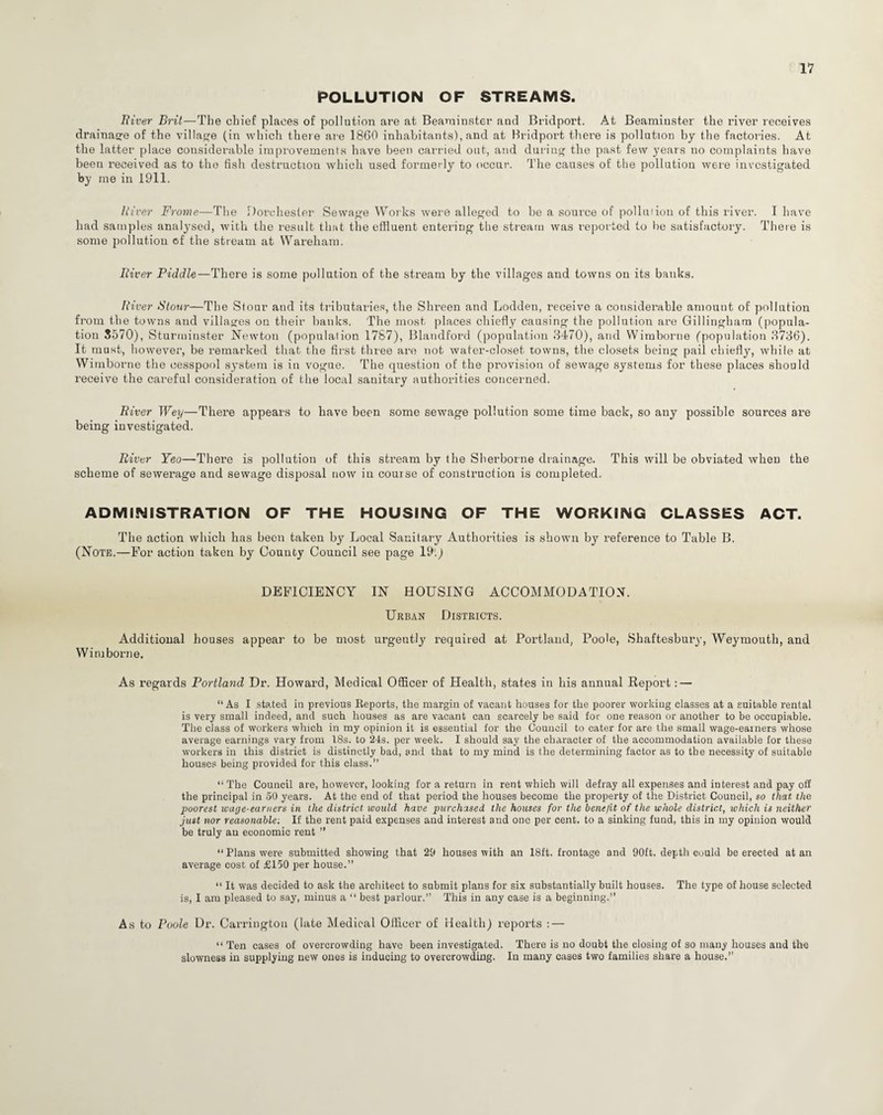 POLLUTION OF STREAMS. River Brit—The chief places of pollution are at Beaminster and Bridport. At Beamiuster the river receives drainage of the village (in which there are 1860 inhabitants), and at Bridport there is pollution by the factories. At the latter place considerable improvements have been carried out, and during the past few years no complaints have been received as to the fish destruction which used formerly to occur. The causes of the pollution were investigated by me in 1911. River Frome—The Dorchester Sewage Works were alleged to be a source of pollution of this river. I have had samples analysed, with the result that the effluent entering the stream was reported to be satisfactory. There is some pollution of the stream at Wareham. River Piddle—There is some pollution of the stream by the villages and towns on its banks. River Stour—The Stour and its tributaries, the Shreen and Lodden, receive a considerable amount of pollution from the towns and villages on their banks. The most places chiefly causing the pollution are Gillingham (popula¬ tion 8570), Sturminster Newton (population 1787), Blandford (population 3470), and Wimborne (population 3736). It must, however, be remarked that the first three are not water-closet towns, the closets being pail chiefly, while at Wimborne the cesspool system is in vogue. The question of the provision of sewage systems for these places should receive the careful consideration of the local sanitary authorities concerned. River Wey—There appears to have been some sewage pollution some time back, so any possible sources are being investigated. River Yeo—There is pollution of this stream by the Sherborne drainage. This will be obviated when the scheme of sewerage and sewage disposal now in course of construction is completed. ADMINISTRATION OF THE HOUSING OF THE WORKING CLASSES ACT. The action which has been taken by Local Sanitary Authorities is shown by reference to Table B. (Note.—For action taken by County Council see page 19.) DEFICIENCY IN HOUSING ACCOMMODATION. Urban Districts. Additional houses appear to be most urgently required at Portland, Poole, Shaftesbury, Weymouth, and Wimborne. As regards Portland Dr. Howard, Medical Officer of Health, states in his annual Report: — “As I stated in previous Reports, the margin of vacant houses for the poorer working classes at a suitable rental is very small indeed, and such houses as are vacant can scarcely be said for one reason or another to be occupiable. The class of workers which in my opinion it is essential for the Council to cater for are the small wage-earners whose average earnings vary from 18s. to 24s. per week. I should say the character of the accommodation available for these workers in this district is distinctly bad, and that to my mind is the determining factor as to the necessity of suitable houses being provided for this class.” “ The Council are, however, looking for a return in rent which will defray all expenses and interest and pay off the principal in 50 years. At the end of that period the houses become the property of the District Council, so that the poorest wage-earners in the district would have purchased the houses for the benefit of the whole district, which is neither just nor reasonable: If the rent paid expenses and interest and one per cent, to a sinking fund, this in my opinion would be truly an economic rent ” “ Plans were submitted showing that 29 houses with an 18ft. frontage and 90ft. depth could be erected at an average cost of £150 per house.” “ It was decided to ask the architect to submit plans for six substantially built houses. The type of house selected is, I am pleased to say, minus a “ best parlour.” This in any case is a beginning.” As to Poole Dr. Carrington (late Medical Officer of Health) reports : — “ Ten cases of overcrowding have been investigated. There is no doubt the closing of so many houses and the slowness in supplying new ones is inducing to overcrowding. In many cases two families share a house.”