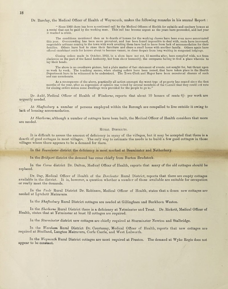 Dr. Barclay, the Medical Office!’ of Health of Weymouth, makes the following remarks in his annual Report : “ Since 1902 there lias been a continued call by the Medical Officers of Health for suitable and sanitary houses at a rental that can be paid by the working man. This call has become urgent as the years have proceeded, and last year it reached a crisis. The conditions mentioned then as to dearth of houses for the working classes have been even more accentuated this year. Overcrowding has been more prevalent, and has been found impossible to deal with, rents have increased, respectable artisans coming to the town with work awaiting them have had to leave from lack of accommodation for their families. Others have had to store their furniture and share a small house with another family. Others again have offered exorbitant rents for houses about to become vacant, in sheer despair from long waiting in congested lodgings. Closing orders made in October, 1912, in a shim have not yet, 15 months after, been complied with, not from slackness on the part of the Local Authority, but from sheer humauity, the occupants failing to find a place wherein to lay their heads. The above is no overdrawn picture, but a plain matter of fact statement of events, not sought for, but thrust upon us week by week. The touching scenes, when closing orders have been issued, that have taken place in the Health Department have to be witnessed to be understood. The Town Clerk and Mayor have been occasional sharers of such and can corroborate. As a consequence of the above, practically all action amongst the worst type of property has ceased since the first months of the year, after an expression of opinion was voiced by several members of the Cuuticil that they could not vote for closing orders unless some dwellings were provided for the people to go to.” Dr. Auld, Medical Officer of Health of Wimborne, reports that about 10 houses of rents 6/- per week are urgently needed. At Shaftesbury a number of persons employed within the Borough are compelled to live outside it owing to lack of housing accommodation. At Sherborne, although a number of cottages have been built, the Medical Officer of Health considers that more are needed. Rural Districts. It is difficult to assess the amount of deficiency in many of the villages, but it may be accepted that there is a dearth of good cottages in most villages. The only way to estimate the needs is to build a few good cottages in those villages where there appears to be a demand for them. In the Beaminster district the deficiency is most marked at Beaminster and Netherbury. In the Bridport district the demand has come chiefly from Burton Bradstock. In the Cerne district Dr. Dalton, Medical Officer of Health, reports that many of the old cottages should be replaced. Dr. Day, Medical Officer of Health of the Dorchester Rural District, reports that there are empty cottages available in the district. It is, however, a question whether a number of those available are suitable for occupation or really meet the demands. In the Boole Rural District Dr. Robinson, Medical Officer of Health, states that a dozen new cottages are needed at Lytchett Matravers. In the Shaftesbury Rural District cottages are needed at Gillingham and Buckhorn Weston. In the Sherborne Rural District there is a deficiency at Tetminster and Trent. Dr. Rickett, Medical Officer of Health, states that at Yetminster at least 12 cottages are required. In the Sturminster district new cottages are chiefly required at Sturminster Newton and Stalbridge. In the Wareham Rural District Dr. Courtenay, Medical Officer of Health, reports that new cottages are required at Studland, Langton Matravers, Corfe Castle, and West Lulworth. In the Weymouth Rural District cottages are most required at Preston. The demand at Wyke Regis does not appear to be constant.