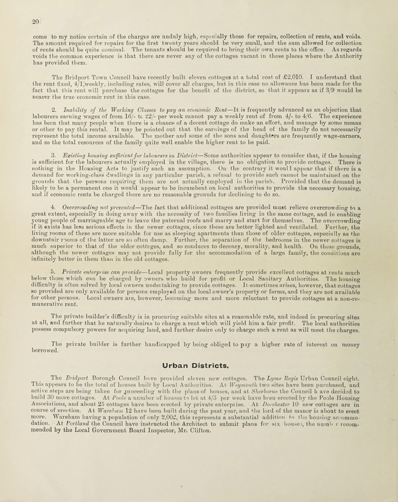 come to my notice certain of the charges are unduly high, especially those for repairs, collection of rents, and voids. The amount required for repairs for the first twenty years should be very small, and the sum allowed for collection of rents should be quite nominal. The tenants should be required to bring their own rents to the office. As regards voids the common experience is that there are never any of the cottages vacant in those places where the Authority has provided them. The Bridport, Town Council have recently built eleven cottages at a total cost of £2,010. I understand that the rent fixed, 4/ljweekly, including rates, will cover all charges, but in this case no allowance has been made for the fact that this rent will purchase the cottages for the benefit of the district, so that it appears as if 3/9 would be nearer the true economic rent in this case. 2. Inalility of the Working Classes to pay an economic Bent—It is frequently advanced as an objection that labourers earning wages of from 16/- tc ‘22/- per week cannot pay a weekly rent of from 4/- to 4/6. The experience has been that many people when there is a chance of a decent cottage do make an effort, and manage by some means or other to pay this rental. It may be pointed out that the earnings of the head of the family do not necessarily represent the total income available. The mother and some of the sons and daughters are frequently wage-earners, and so the total resources of the family quite well enable the higher rent to be paid. 3. Existing housing sufficient fur labourers m District—Some authorities appear to consider that, if the housing is sufficient for the labourers actually employed in the village, there is no obligation to provide cottages. There is nothing in the Housing Acts to justify such an assumption. On the contrary it wouli appear that if there is a demand for working-class dwellings in any particular parish, a refusal to provide such cannot be maintained on the grounds that the persons requiring them are not actually employed in the parish. Provided that the demand is likely to be a permanent one it would appear to be incumbent on local authorities to provide the necessary housing, and if economic rents be charged there are no reasonable grounds for declining to do so. 4. Overcrowding not prevented—The fact that additional cottages are provided must relieve overcrowding to a great extent, especially in doing away with the necessity of two families living in the same cottage, and in enabling young people of marriageable age to leave the paternal roofs and marry and start for themselves. The overcrowding if it exists has less serious effects in the newer cottages, since these are better lighted and ventilated. Further, the living rooms of these are more suitable for use as sleeping apartments than those of older cottages, especially as the downstair rooms of the latter are so often damp. Further, the separation of the bedrooms in the newer cottages is much superior to that of the older cottages, and so conduces to decency, morality, and health. On these grounds, although the newer cottages may not provide fully for the accommodation of a large family, the conditions are infinitely better in them than in the old cottages. 5. Private enterprise can provide—Local property owners frequently provide excellent cottages at rents much below those which can be charged by owners who build for profit or Local Sanitary Authorities. The housing difficulty is often solved by local owners undei taking to provide cottages. It. sometimes arises, however, that cottages so provided are only available for persons employed on the local owner’s property or farms, and they are not available for other persons. Local owners are, however, becoming more and more reluctant to provide cottages at a non-re- munerative rent. The private builder’s difficulty is in procuring suitable sites at a reasonable rate, and indeed in procuring sites at all, and further that he naturally desires to charge a rent which will yield him a fair profit. The local authorities possess compulsory powers for acquiring land, and further desire only to charge such a rent as will meet the charges. The private builder is further handicapped by being obliged to pay a higher rate of interest on mouey borrowed. Urban Districts. The Bridport Borough Council have provided eleven new cottages. The Lyme Tlegis Urban Council eight. This appears to be the total of houses built by Local Authorities. At Weymouth two sites have been purchased, and active steps are being taken for .proceeding with the plans of houses, and at Sherborne the Council h ave decided to build 30 more cottages. At Poole a number of houses to let at 4/3 per week have been erected by the Poole Housing Associations, and about 25 cottages have been erected by private enterprise. At Dorchester 10 new cottages are in course of erection. At War eh am 12 have been built during the past year, and the lord of the manor is about to erect more. Wareham having a population of only 2,002, this represents a substantial addition to the housing accommo¬ dation. At Portland the Council have instructed the Architect to submit plans for six house.), the nutqb r recom¬ mended by the Local Government Board Inspector, Mr. Clifton.