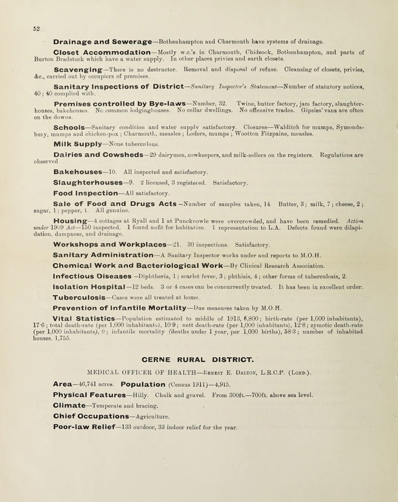 Drainage and Sewerage—Bothenhampton and Charmouth have systems of drainage. Closet Accommodation—Mostly w.c.’s in Charmouth, Chideock, Bothenhampton, and parts of Burton Bradstock which have a water supply. In other places privies and earth closets. Scavenging—There is no destructor. Removal and disposal of refuse. Cleansing of closets, privies, <fec., carried out by occupiers of premises. Sanitary Inspections of District—Sanitary Inspectors Statement—Number of statutory notices, 40 ; 40 complied with. Premises controlled by Bye-laws—Number, 32. Twine, butter factory, jam factory, slaughter¬ houses, bakehouses. No common lodginghouses. No cellar dwellings. No offensive trades. Gipsies’vans are often on the downs. Schools—Sanitary condition and water supply satisfactory. Closures—Walditch for mumps, Symonds- bury, mumps and chicken-pox ; Charmouth, measles ; Loders, mumps ; Wootton Fitzpaine, measles. Milk Supply —None tuberculous. Dairies and Cowsheds—29 dairymen, cowkeepers, and milk-sellers on the registers. Regulations are observed Bakehouses—10. All inspected and satisfactory. Slaughterhouses—9. 2 licensed, 3 registeied. Satisfactory. Food Inspection—All satisfactory. Sale Of Food and Drugs Acts—Number of samples taken, 14 Butter, 3; milk, 7 ; cheese, 2 ; sugar, 1; pepper, 1. All genuine. Housing—4 cottages at Ryall and 1 at Puncknowle were overcrowded, and have been remedied. Action under 1909 Act—150 inspected. 1 found unfit for habitation. 1 representation to L.A. Defects found were dilapi¬ dation, dampness, and drainage. Workshops and Workplaces—21. 30 inspections. Satisfactory. Sanitary Administration—A Sanitary Inspector works under and reports to M.O.H. Chemical Work and Bacteriological Work—By Clinical Research Association. Infectious Diseases —Diphtheria, 1 ; scarlet fever, 3 ; phthisis, 4 ; other forms of tuberculosis, 2. Isolation Hospital—12 beds. 3 or 4 cases can be concurrently treated. It has been in excellent order. Tuberculosis—Cases were all treated at home. Prevention Of Infantile Mortality—Due measures taken by M.O.H. Vital Statistics—Population estimated to middle of 1913,6,800; birth-rate (per 1,000 inhabitants), 17'6 ; total death-rate (per 1,000 inhabitants), 10'9; nett death-rate (per 1,000 inhabitants), 12 8; zymotic death-rate (per 1,000 inhabitants), 0 ; infantile mortality (deaths under 1 year, per 1,000 births), 58’3 ; number of inhabited houses, 1,755. CERNE RURAL DISTRICT. MEDICAL OFFICER OF HEALTH—Ernest E. Dalton, L.R.C.P. (Lond.). Area—46,741 acres. Population (Census 1911)—4,915. Physical Features—Hilly. Chalk and gravel. From 300ft.—700ft. above sea level. Climate—Temperate and bracing. Chief Occupations—Agriculture. Poor-law Relief—133 outdoor, 33 indoor relief for the year.