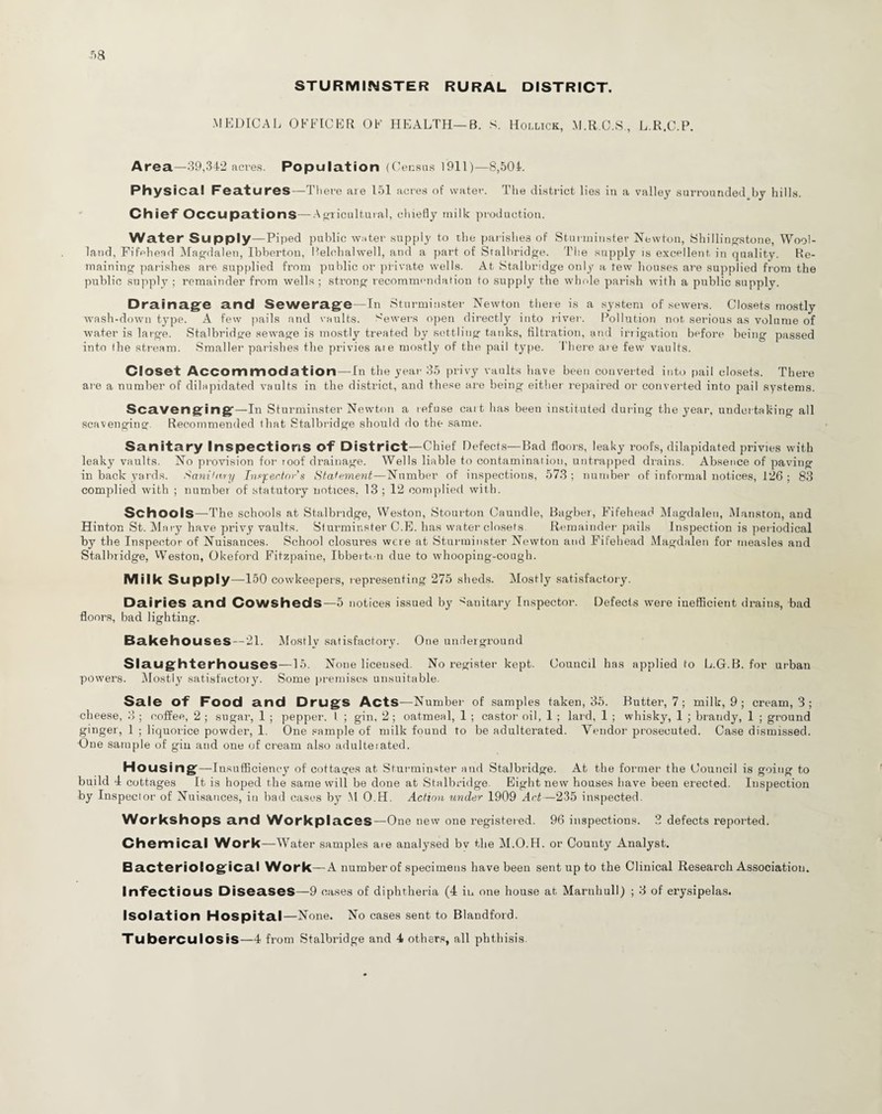 STURMINSTER RURAL DISTRICT. MEDICAL OFFICER OF HEALTH—B. S. Hollick, M.R.C.S., L.R.C.P. Area—39,342 acres. Population (Census 1911)—8,504. Physical Features—There are 151 acres of water. The district lies in a valley surrounded by hills. Chief Occupations—Agricultural, chiefly milk production. Water Supply—Piped public water supply to the parishes of Sturminster Newton, Shillingstone, Wool- land, Fifehead Magdalen, Ibberton, Belchalwell, and a part of Sralhridge. The supply is excellent in quality. Re¬ maining parishes are supplied from public or private wells. At Stalbridge only a tew houses are supplied from the public supply ; remainder from wells ; strong recommendation to supply the whole parish with a public supply. Drainage and Sewerage—In Sturminster Newton there is a system of sewers. Closets mostly wash-down type. A few pails and vaults. Sewers open directly into river. Pollution not serious as volume of water is large. Stalbridge sewage is mostly treated by settling tanks, filtration, and irrigation before being passed into tbe stream. Smaller parishes tbe privies ai e mostly of the pail type. 1'here are few vaults. Closet Accommodation—In the year 35 privy vaults have been converted into pail closets. There are a number of dilapidated vaults in tbe district, and these are being either repaired or converted into pail systems. Scavenging—In Sturminster Newton a refuse cart has been instituted during the year, undertaking all scavenging. Recommended that Stalbridge should do the same. Sanitary Inspections Of District—Chief Defects—Bad floors, leaky roofs, dilapidated privies with leaky vaults. No provision for toof drainage. Wells liable to contamination, untrapped drains. Absence of paving in back yards. A anil ary Inspector s Statement—Number of inspections, 573 ; number of informal notices, 126 ; 83 complied with ; number of statutory notices. 13 ; 12 complied with. Schools—The schools at Stalbridge, Weston, Stourton Caundle, Bagber, Fifehead Magdalen, Manston, and Hinton St. Mary have privy vaults. Sturminster C.E. has water closets Remainder pails Inspection is periodical by tbe Inspector of Nuisances. School closures were at Sturminster Newton and Fifehead Magdalen for measles and Stalbridge, Weston, Okeford Fitzpaine, Ibberti.-n due to whooping-cough. Milk Supply—150 cowkeepers, representing 275 sheds. Mostly satisfactory. Dairies and Cowsheds—5 notices issued by Sanitary Inspector. Defects were inefficient drains, bad floors, bad lighting. Bakehouses — 21. Mostly satisfactory. One underground Slaughterhouses—15. None licensed. No register kept. Council has applied to L.Gf.B. for urban powers. Mostly satisfactory. Some premises unsuitable. Sale of Food and Drugs Acts—Number of samples taken, 35. Butter, 7 ; milk, 9 ; cream, 3 ; cheese, 3 ; coffee, 2 ; sugar, 1 ; pepper. I. ; gin, 2; oatmeal, 1 ; castor oil, 1 ; lard, 1 ; whisky, 1 ; brandy, 1 ; ground ginger, 1 ; liquorice powder, 1. One sample of milk found to be adulterated. Vendor prosecuted. Case dismissed. One sample of gin and one of cream also adulteiated. Housing—Insufficiency of cottages at Sturminster and Stalbridge. At the former the Council is going to build 4 cottages It is hoped tbe same will be done at Stalbridge Eight new houses have been erected. Inspection by Inspector of Nuisances, in bad cases by M O.H. Action under 1909 Art—235 inspected. Workshops and Workplaces—One new one registered. 96 inspections. 3 defects reported. Chemical Work—Water samples are analysed bv the M.O.H. or County Analyst. Bacteriological Work—A number of specimens have been sent up to the Clinical Research Association. Infectious Diseases—9 cases of diphtheria (4 in one house at Marnhull) ; 3 of erysipelas. Isolation Hospital—None. No cases sent to Blaudford.