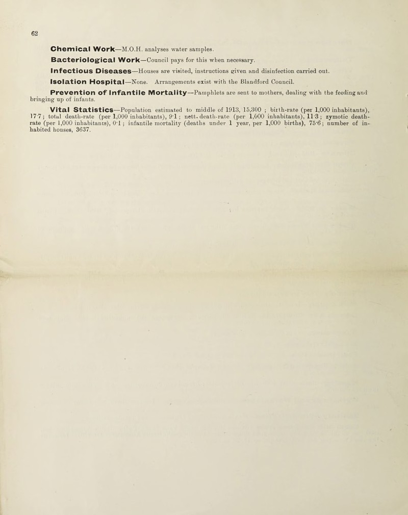 Chemical Work—M.O.H. analyses water samples. Bacteriological Work—Council pays for this when necessary. Infectious Diseases—Houses are visited, instructions given and disinfection earned out. Isolation Hospital—None. Arrangements exist with the Blandford Council. Prevention of Infantile Mortality—Pamphlets are sent to mothers, dealing with the feeding and bringing up of infants. Vital Statistics—Population estimated to middle of 1913, 15,300 ; birth-rate (per 1,000 inhabitants), 17 7; total death-rate (per 1,000 inhabitants), 9'1 ; nett, death-rate (per 1,000 inhabitants), 11'3 ; zymotic death- rate (per 1,000 inhabitants), O'l ; infantile mortality (deaths under 1 year, per 1,000 births), 75'6; number of in¬ habited houses, 3637.