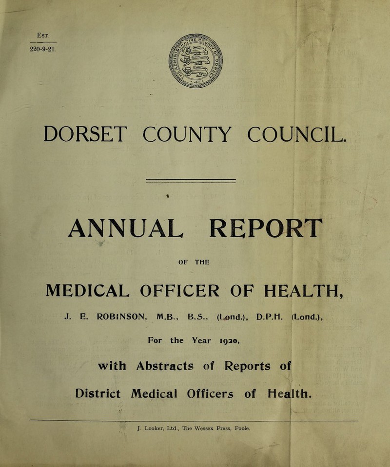 Est. 220-9-21 DORSET COUNTY COUNCIL ANNUAL REPORT OF THE MEDICAL OFFICER OF HEALTH, J. E. ROBINSON, M.B., B.S., (Lond.), D.P.H. (Lond.), For the Year 1920, with Abstracts of Reports of District Medical Officers of Health. J. Looker, Ltd., The Wessex Press, Poole.