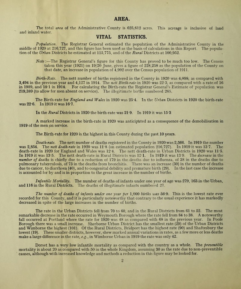 AREA. The total area of the Administrative County is 625,612 acres. This acreage is inclusive of land and inland water. VITAL STATISTICS. Population. The Registrar General estimated the population of the Administrative County in the middle of 1920 at 216,727, and this figure has been used as the basis of calculations in this Report. The popula- tion of the Urban Districts he estimated at 115,775, and of the Rural Districts at 100,952. Note :—The Registrar General’s figure for this County has proved to be much too low. The Census taken this year (1921) on 19/20 June, gives a figure of 228,258 as the population of the County on that date, an increase in population of 4,992 over the Census population of 1911. Birth-Rate. The nett number of births registered in the County in 1920 was 4,898, as compared with 3,494 in the previous year and 4,127 in 1914. The nett Birth-rate in 1920 was 22 3, as compared with a rate of 16 in 1919, and 181 in 1914. For calculating the Birth-rate the Registrar General’s Estimate of population was 219,389 (to allow for men absent on service). The illegitimate births numbered 265. The Birth-rate for England and Wales in 1920 was 254. In the Urban Districts in 1920 the birth-rate was 22 6. In 1919 it was 16 7. In the Rural Districts in 1920 the birth-rate was 2T9. In 1919 it was 153 A marked increase in the birth-rate in 1920 was anticipated as a consequence of the demobilisation in 1919 of the men on service. The Birth-rate for 1920 is the highest in this County during the past 10 years. Death-rate. The nett number of deaths registered in the County in 1920 was 2,566. In 1919 the number was 2,854. The nett death-rate in 1920 was 1T8 (on estimated population 216,727). In 1919 it was 13 7. The death-rate in 1920 for England and Wales was 124. The nett death-rate in Urban Districts in 1920 was 1T5. In 1919 it was 13 5. The nett death-rate in Rural Districts was 12*1. In 1919 it was 13 9. The decrease in the number of deaths is chiefly due to a reduction of 179 in the deaths due to influenza, of 38 in the deaths due to pulmonary tuberculosis, of 73 in the deaths from bronchitis. There was an increase (30) in the number of deaths due to cancer, to diarrhoea (40), and to congenital debility and premature birth (29). In the last case the increase is accounted for by and is in proportion to the great increase in the number of births. Infantile Mortality. The number of deaths of infants under one year of age was 279, 163 in the Urban, and 116 in the Rural Districts. The deaths of illegitimate infants numbered 27. The number of deaths of infants under one year per 1,000 births was 56'9. This is the lowest rate ever recorded for this County, and it is particularly noteworthy that contrary to the usual experience it has markedly decreased in spite of the large increases in the number of births. The rate in the Urban Districts fell from 70 to 60, and in the Rural Districts from 61 to 52. The most remarkable decrease in the rate occurred in Weymouth Borough where the rate fell from 84 to 38. A noteworthy fall occurred at Portland where the rate for 1920 was 48 as compared with 68 in the previous year. In Poole Borough there was a small increase. Sherborne Urban District has the smallest rate (29) of the Urban Districts and Wimborne the highest (101). Of the Rural Districts, Bridport has the highest rate (90) and Shaftesbury the lowest (19). These smaller districts, however, shew marked annual variations in rates, as a few more or less deaths make a large difference in the rate, e.g., in Wimborne Urban in 1919 the rate was only 42. Dorset has a very low infantile mortality as compared with the country as a whole. The preventive mortality is about 20 as compared with 50 in the whole Kingdom, assuming 30 as the rate due to non-preventible causes, although with increased knowledge and methods a reduction in this figure may be looked for.