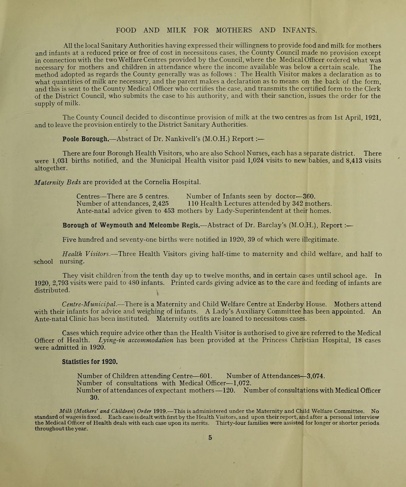 FOOD AND MILK FOR MOTHERS AND INFANTS. All the local Sanitary Authorities having expressed their willingness to provide food and milk for mothers and infants at a reduced price or free of cost in necessitous cases, the County Council made no provision except in connection with the two Welfare Centres provided by the Council, where the Medical Officer ordered what was necessary for mothers and children in attendance where the income available was below a certain scale. The method adopted as regards the County generally was as follows : The Health Visitor makes a declaration as to what quantities of milk are necessary, and the parent makes a declaration as to means on the back of the form, and this is sent to the County Medical Officer who certifies the case, and transmits the certified form to the Clerk of the District Council, who submits the case to his authority, and with their sanction, issues the order for the supply of milk. The County Council decided to discontinue provision of milk at the two centres as from 1st April, 1921, and to leave the provision entirely to the District Sanitary Authorities. Poole Borough.—Abstract of Dr. Nankivell’s (M.O.H.) Report:— There are four Borough Health Visitors, who are also School Nurses, each has a separate district. There were 1,031 births notified, and the Municipal Health visitor paid 1,024 visits to new babies, and 8,413 visits altogether. Maternity Beds are provided at the Cornelia Hospital. Centres—There are 5 centres. Number of Infants seen by doctor-—360. Number of attendances, 2,425 110 Health Lectures attended by 342 mothers. Ante-natal advice given to 453 mothers by Lady-Superintendent at their homes. Borough of Weymouth and Melcombe Regis.—Abstract of Dr. Barclay’s (M.O.H.), Report Five hundred and seventy-one births were notified in 1920, 39 of which were illegitimate. Health Visitors.—Three Health Visitors giving half-time to maternity and child welfare, and half to school nursing. They visit children from the tenth day up to twelve months, and in certain cases until school age. In 1920, 2,793 visits were paid to 480 infants. Printed cards giving advice as to the care and feeding of infants are distributed. Centre-Municipal.—There is a Maternity and Child Welfare Centre at Enderby House. Mothers attend with their infants for advice and weighing of infants. A Lady’s Auxiliary Committee has been appointed. An Ante-natal Clinic has been instituted. Maternity outfits are loaned to necessitous cases. Cases which require advice other than the Health Visitor is authorised to give are referred to the Medical Officer of Health. Lying-in accommodation has been provided at the Princess Christian Hospital, 18 cases were admitted in 1920. Statistics for 1920. Number of Children attending Centre—601. Number of Attendances—3,074. Number of consultations with Medical Officer—1,072. Number of attendances of expectant mothers —120. Number of consultations with Medical Officer 30. Milk (Mothers’ and Children) Order 1919.—This is administered under the Maternity and Child Welfare Committee. No standard of wages is fixed. Each case is dealt with first by the Health Visitors, and upon their report, and after a personal interview the Medical Officer of Health deals with each case upon its merits. Thirty-four families were assisted for longer or shorter periods throughout the year.