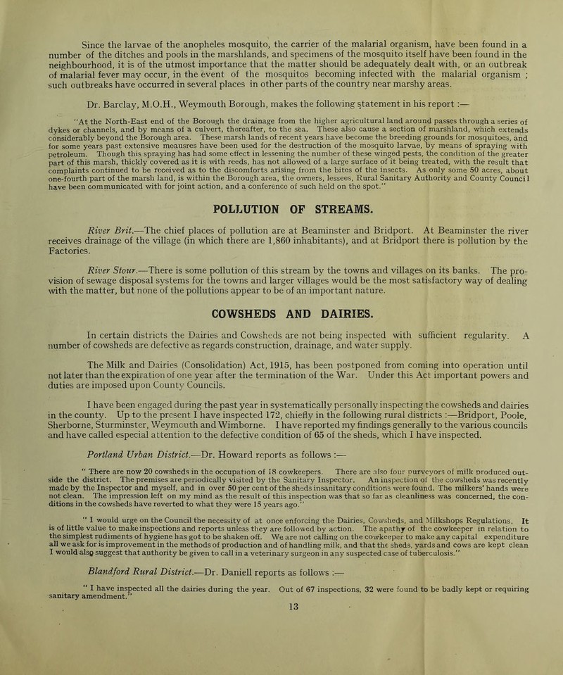 Since the larvae of the anopheles mosquito, the carrier of the malarial organism, have been found in a number of the ditches and pools in the marshlands, and specimens of the mosquito itself have been found in the neighbourhood, it is of the utmost importance that the matter should be adequately dealt with, or an outbreak of malarial fever may occur, in the event of the mosquitos becoming infected with the malarial organism ; such outbreaks have occurred in several places in other parts of the country near marshy areas. Dr. Barclay, M.O.H., Weymouth Borough, makes the following statement in his report :— “At the North-East end of the Borough the drainage from the higher agricultural land around passes through a series of dykes or channels, and by means of a culvert, thereafter, to the sea. These also cause a section of marshland, which extends considerably beyond the Borough area. These marsh lands of recent years have become the breeding grounds for mosquitoes, and for some years past extensive meausres have been used for the destruction of the mosquito larvae, by means of spraying with petroleum. Though this spraying has had some effect in lessening the number of these winged pests, the condition of the greater part of this marsh, thickly covered as it is with reeds, has not allowed of a large surface of it being treated, with the result that complaints continued to be received as to the discomforts arising from the bites of the insects. As only some 50 acres, about one-fourth part of the marsh land, is within the Borough area, the owners, lessees, Rural Sanitary Authority and County Counci 1 have been communicated with for joint action, and a conference of such held on the spot.” POLLUTION OF STREAMS. River Brit.—The chief places of pollution are at Beaminster and Bridport. At Beaminster the river receives drainage of the village (in which there are 1,860 inhabitants), and at Bridport there is pollution by the Factories. River Stour.—There is some pollution of this stream by the towns and villages on its banks. The pro- vision of sewage disposal systems for the towns and larger villages would be the most satisfactory way of dealing with the matter, but none of the pollutions appear to be of an important nature. COWSHEDS AND DAIRIES. In certain districts the Dairies and Cowsheds are not being inspected with sufficient regularity. A number of cowsheds are defective as regards construction, drainage, and water supply. The Milk and Dairies (Consolidation) Act, 1915, has been postponed from coming into operation until not later than the expiration of one year after the termination of the War. Under this Act important powers and duties are imposed upon County Councils. I have been engaged during the past year in systematically personally inspecting the cowsheds and dairies in the county. Up to the present I have inspected 172, chiefly in the following rural districts :—Bridport, Poole, Sherborne, Sturminster, Weymouth and Wimborne. I have reported my findings generally to the various councils and have called especial attention to the defective condition of 65 of the sheds, which I have inspected. Portland Urban District.—Dr. Howard reports as follows  There are now 20 cowsheds in the occupation of 18 cowkeepers. There are also four purveyors of milk produced out- side the district. The premises are periodically visited by the Sanitary Inspector. An inspection of the cowsheds was recently made by the Inspector and myself, and in over 50 per cent of the sheds insanitary conditions were found. The milkers'hands were not clean. The impression left on my mind as the result of this inspection was that so far as cleanliness was concerned, the con- ditions in the cowsheds have reverted to what they were 15 years ago.”  I would urge on the Council the necessity of at once enforcing the Dairies, Cowsheds, and Milkshops Regulations. It is of little value to make inspections and reports unless they are followed by action. The apathy of the cowkeeper in relation to the simplest rudiments of hygiene has got to be shaken off. We are not calling on the cowkeeper to make any capital expenditure all we ask for is improvement in the methods of production and of handling milk, and that the sheds, yards and cows are kept clean I would alsg suggest that authority be given to call in a veterinary surgeon in any suspected case of tuberculosis.” Blandford Rural District.—Dr. Daniell reports as follows :—  I have inspected all the dairies during the year. Out of 67 inspections, 32 were found to be badly kept or requiring sanitary amendment.”