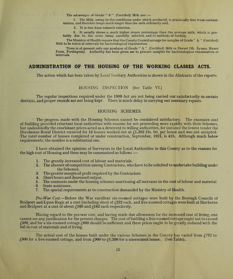 The advantages of Grade “A” (Certified) Milk are :— 1. The Milk, owing to the conditions under which produced, is practically free from contam- ination, and therefore keeps much longer than the milk ordinarily sold. 2. It is free from tubercle infection. 3. It usually shows a much higher cream percentage than the average milk, which is pro- bably due to the cows being carefully selected, and to methods of feeding. The Ministry of Health require that the County Council arrange for samples of Grade  A ” (Certified) Milk to be taken at intervals for bacteriological examination. There is at present only one producer of Grade A ” (Certified) Milk in Dorset (Mr. Symes, Manor Farm, Fordington). Authority has been given me to procure samples for bacteriological examination at intervals. ADMINISTRATION OF THE HOUSING OF THE WORKING CLASSES ACTS. The action which has been taken by Local Sanitary Authorities is shown in the Abstracts of the reports. HOUSING INSPECTION (See Table VI.) The regular inspections required under the 1909 Act are not being carried out satisfactorily in certain districts, and proper records are not being kept. There is much delay in carrying out necessary repairs. HOUSING SCHEMES. The progress made with the Housing Schemes cannot be considered satisfactory. The excessive cost of building provided reluctant local authorities with reasons for not proceeding more rapidly with their Schemes, but undoubtedly the exorbitant prices acted as a deterrent to willing authorities, for instance the lowest tender the Dorchester Rural District received for 16 houses worked out at £1,382 15s. Od. per house and was not accepted. The total number of houses completed or under construction, September, 1921, is 425. Although much below requirements, the number is a substantial one. I have obtained the opinions of Surveyors to the Local Authorities in this County as to the reasons for the high cost of Housing and these may be summarised as follows :— 1. The greatly increased cost of labour and materials. 2. The absence of competition among Contractors, who have to be solicited to undertake building under the Schemes. 3. The greater margin of profit required by the Contractors. 4. Short hours and decreased output. 5. The contracts under the housing schemes sanctioning all increases in the cost of labour and material. 6. State assistance. 7. The special requirements as to construction demanded by the Ministry of Health. Pre-War Cost.—Before the War excellent six-roomed cottages were built by the Borough Councils of Bridport and Lyme Regis at a cost (including sites) of £232 each, and five-roomed cottages were built at Sherborne and Bridport at a cost of about £160 and £182 each respectively. Having regard to the pre-war cost, and having made due allowances for the increased cost of living, one cannot see any justification for the present chargesi The cost of Building a five-roomed cottage ought not to exceed £500, and for a six-roomed cottage £600 should be sufficient and these prices ought to be greatly reduced with the fall in cost of materials and of living. The actual cost of the houses built under the various Schemes in the County has varied from £792 to £900 for a five-roomed cottage, and from £900 to £1,200 for a six-roomed house. (See Table).