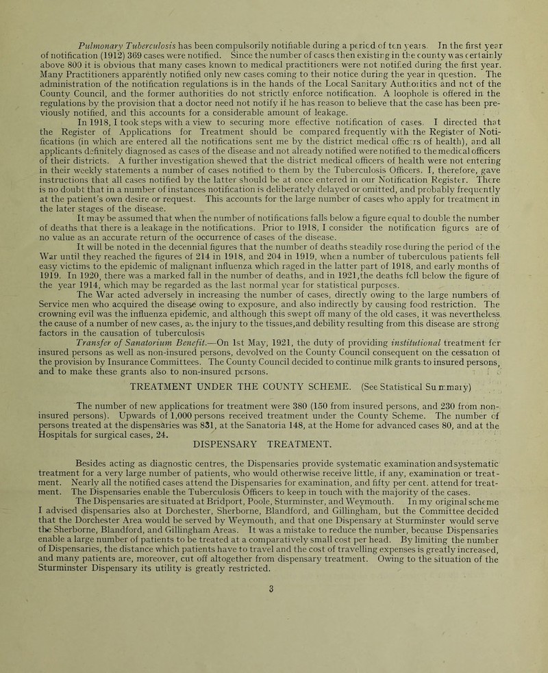 of notification (1912) 369 cases were notified. Since the number of cases then existing in the county was certainly above 800 it is obvious that many cases known to medical practitioners were not notif.ed during the first year. Many Practitioners apparently notified only new cases coming to their notice during the year in question. The administration of the notification regulations is in the hands of the Local Sanitary Authorities and net of the County Council, and the former authorities do not strictly enforce notification. A loophole is offered in the regulations by the provision that a doctor need not notify if he has reason to believe that the case has been pre- viously notified, and this accounts for a considerable amount of leakage. In 1918, I took steps with a view to securing more effective notification of cases. I directed that the Register of Applications for Treatment should be compared frequently vith the Register of Noti- fications (in which are entered all the notifications sent me by the district medical officers of health), and all applicants definitely diagnosed as cases of the disease and not already notified were notified to the medical officers of their districts. A further investigation shewed that the district medical officers of health were not entering in their weekly statements a number of cases notified to them by the Tuberculosis Officers. I, therefore, gave instructions that all cases notified by the latter should be at once entered in our Notification Register. There is no doubt that in a number of instances notification is deliberately delayed or omitted, and probably frequently at the patient’s own desire or request. This accounts for the large number of cases who apply for treatment in the later stages of the disease. It may be assumed that when the number of notifications falls below a figure equal to double the number of deaths that there is a leakage in the notifications. Prior to 1918, I consider the notification figures are of no value as an accurate return of the occurrence of cases of the disease. It will be noted in the decennial figures that the number of deaths steadily rose during the period of the War until they reached the figures of 214 in 1918, and 204 in 1919, when a number of tuberculous patients fell easy victims to the epidemic of malignant influenza which raged in the latter part of 1918, and early months of 1919. In 1920, there was a marked fall in the number of deaths, and in 1921,the deaths fell below the figure of the year 1914, which may be regarded as the last normal year for statistical purposes. The War acted adversely in increasing the number of cases, directly owing to the large numbers of Service men who acquired the disease owing to exposure, and also indirectly by causing food restriction. The crowning evil was the influenza epidemic, and although this swept off many of the old cases, it was nevertheless the cause of a number of new cases, as the injury to the tissues,and debility resulting from this disease are strong factors in the causation of tuberculosis Transfer of Sanatorium Benefit.—On 1st May, 1921, the duty of providing institutional treatment fer insured persons as well as non-insured persons, devolved on the County Council consequent on the cessation of the provision by Insurance Committees. The County Council decided to continue milk grants to insured persons, and to make these grants also to non-insured persons. TREATMENT UNDER THE COUNTY SCHEME. (See Statistical Su mmary) The number of new applications for treatment were 380 (150 from insured persons, and 230 from non- insured persons). Upwards of 1,000 persons received treatment under the County Scheme. The number of persons treated at the dispensaries was 831, at the Sanatoria 148, at the Home for advanced cases 80, and at the Hospitals for surgical cases, 24. DISPENSARY TREATMENT. Besides acting as diagnostic centres, the Dispensaries provide systematic examination and systematic treatment for a very large number of patients, who would otherwise receive little, if any, examination or treat- ment. Nearly all the notified cases attend the Dispensaries for examination, and fifty per cent, attend for treat- ment. The Dispensaries enable the Tuberculosis Officers to keep in touch with the majority of the cases. The Dispensaries are situated at Bridport, Poole, Sturminster, and Weymouth. In my original scheme I advised dispensaries also at Dorchester, Sherborne, Blandford, and Gillingham, but the Committee decided that the Dorchester Area would be served by Weymouth, and that one Dispensary at Sturminster would serve the Sherborne, Blandford, and Gillingham Areas. It was a mistake to reduce the number, because Dispensaries enable a large number of patients to be treated at a comparatively small cost per head. By limiting the number of Dispensaries, the distance which patients have to travel and the cost of travelling expenses is greatly increased, and many patients are, moreover, cut off altogether from dispensary treatment. Owing to the situation of the Sturminster Dispensary its utility is greatly restricted. 3