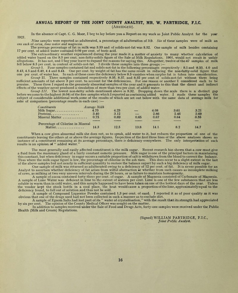 ANNUAL REPORT OF THE JOINT COUNTY ANALYST, MR. W. PARTRIDGE, F.I.C. (Abridged). In the absence of Capt. C. G. Moor, I beg to lay before you a Report on my work as Joint Public Analyst for the year 1921. Nine samples were reported as adulterated, a percentage of adulteration of 3.9. Six of these samples were of milk an one each of cocoa, lime water and magnesia. The average percentage of fat in milk was 3.53 and of solids-not-fat was 8.52. One sample of milk besides containing 17 per cent, of added water containd 0.09 per cent, of boric acid. The extraordinary weather experienced during the year made it a matter of anxiety to many whether calculation of added water based on the 8.5 per cent, non-fatty-solids figure of the Sale of Milk Regulations, 1901, would not result in unfair allegations. It has not, and I beg your leave to expand the rtasons for saying this. Altogether, twelve of the 47 samples of milk fell below 8.5 per cent, in content of solids-not-fat. I divide these samples into three groups Group 1. Four samples contained fat and solids-not-fat in the following percentages respectively: 8.1 and 8.33, 4.0 and 8.43, 4.5 and 8.40, 4.4 and 8.44. One per cent, by weight of fat has the same result in reducing the non-fatty-solid figure that one per cent, of water has. In each of these cases the deficiency below 8.5 vanishes when surplus fat is taken into consideration. Group II. Three samples contained respectively 8.35, 8.37, and 8.32 per cent of solids-not-fat without there being sufficient amounts of fat above 3 per cent, to account for the deficiencies. For one reason or another I considered each to be genuine. These three I regard as the genuinely abnormal samples of the year and it amounts to this that the direct and indirect effects of the weather never produced a simulation of more than two per cent, of added water. Group III. The lowest non-fatty solids mentioned above is 8.32. Dropping down the scale there is a distinct gap before we come to the highest (8.04) of the five samples which I reported as containing added water. I made these samples the subject of considerable additional work,some of the results of which are set out below with the same data of average milk for sake of comparison (percentage results in each case) :— Constituents Average Milk Milk Sugar 4.75 4.23 — 4.08 3.61 3.21 Proteins 3.40 3.12 — 2.86 2.46 2.69 Mineral Matter 0.75 0.69 0.65 0.67 0.64 0.55 Percentage of Chlorine in Mineral Matter 14.3 12.5 13.8 14.1 8.2 14.7 When a cow gives abnormal milk she does not, so to speak, add water to it, but reduces the proportion of one of the constituents leaving the others at or above the average figures. Inspection of the first three lines of the above analyses shows no instance of a constituent remaining at its average percentage, there is deficiency everywhere. The only interpretation of such results is an opinion of  added water.” The most generally and easily affected constituent is the milk sugar. Recent research has shown that a cow must give a fluid from the mammary gland of a fairly constant osmotic pressure. Milk sugar is one of the principal factors in maintaining this constant, but when deficiency in sugar occurs a suitable proportion of salt is withdrawn from the blood to correct the balance. Thus where the milk sugar figure is low, the percentage of chlorine in the ash rises. This does occur to a slight extent in the last of the above samples but not nearly in sufficient quantity to restore the balance supset by such a big deficiency of milk sugar. One sample of milk was returned as adulterated owing to a deficiency of 12 per cent, of fat. It is never possible for an Analyst to ascertain whether deficiency of fat arises from wilful abstraction ®r whether from such causes as incomplete milking of cows, as milking at two very uneven intervals during the 24 hours, or as failure to maintain homogeneity. A sample of cocoa contained forty-three per cent, of sugar. A sample of Magnesia consisted of Carbonate of Magnesia. A sample of Lime Water was deficient in lime to the extent of sixteen per cent. Lime is one of the few substances that are less soluble in warm than in cold water, and this sample happened to have been taken on one of the hottest days of the year. Unless the vendor kept the stock bottle in a cool place, the heat would cause a proportion of the lime, approximately equal to the deficiency found, to fall out of solution and thus not be sold. A sample of Compound Liquorice Pow'der contained 1.3 per cent, of sand. I reported it as of poor quality as it was obvious that one of the drugs used had not been collected in such a manner as to exclude dirt. A sample of Epsom Salts had lost part of its “ water of crystallisation,” with the result that its strength had appreciated by six per cent. The opinion of the County Medical Officer was sought on the matter. In addition to samples received under the Sale of Food and Drugs Acts, forty-one samples were received under the Public Health (Milk and Cream) Regulations. (Signed) WILLIAM PARTRIDGE, F.I.C., Joint Public Analyst.