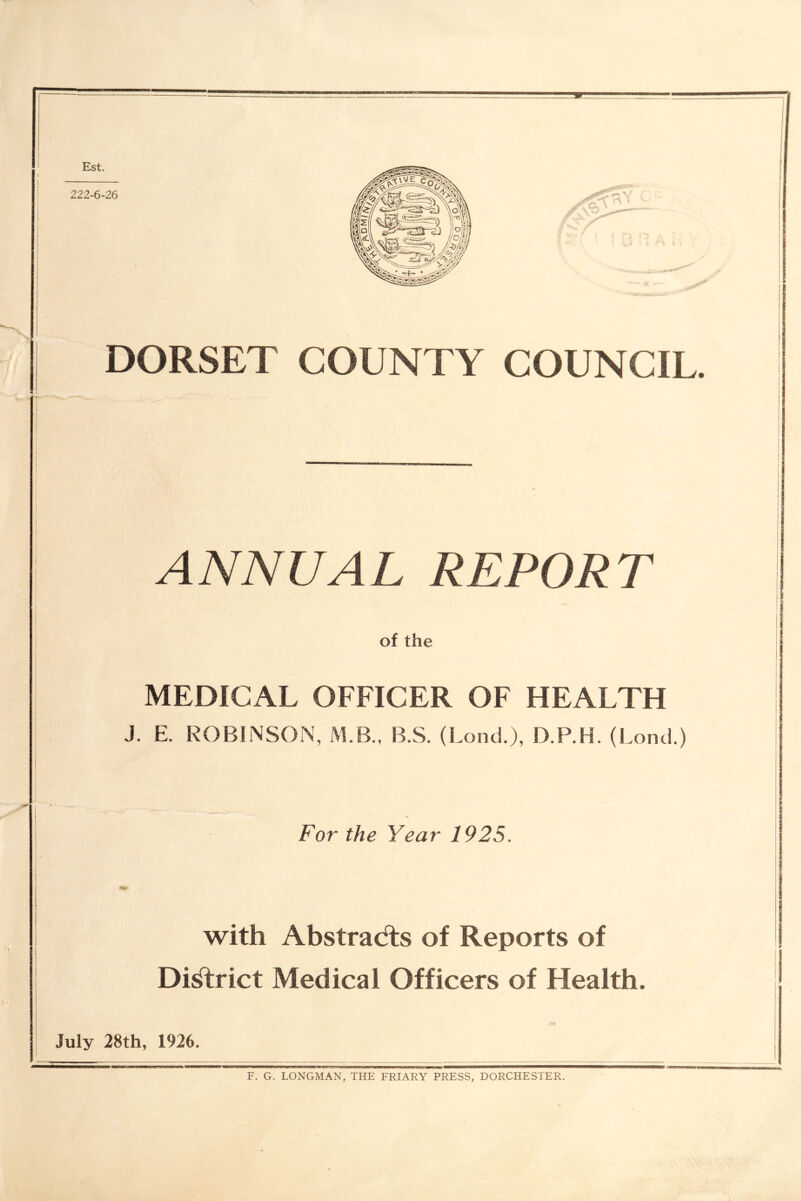 Est. DORSET COUNTY COUNCIL. ANNUAL REPORT of the MEDICAL OFFICER OF HEALTH J. E. ROBINSON, M.B.. B.S. (Lond.), D.P.H. (Lond.) For the Year 1925. i t f I with Abstracts of Reports of Di^rict Medical Officers of Health. 'nr July 28th, 1926. F. G. LONGMAN, THE FRIARY PRESS, DORCHESTER.