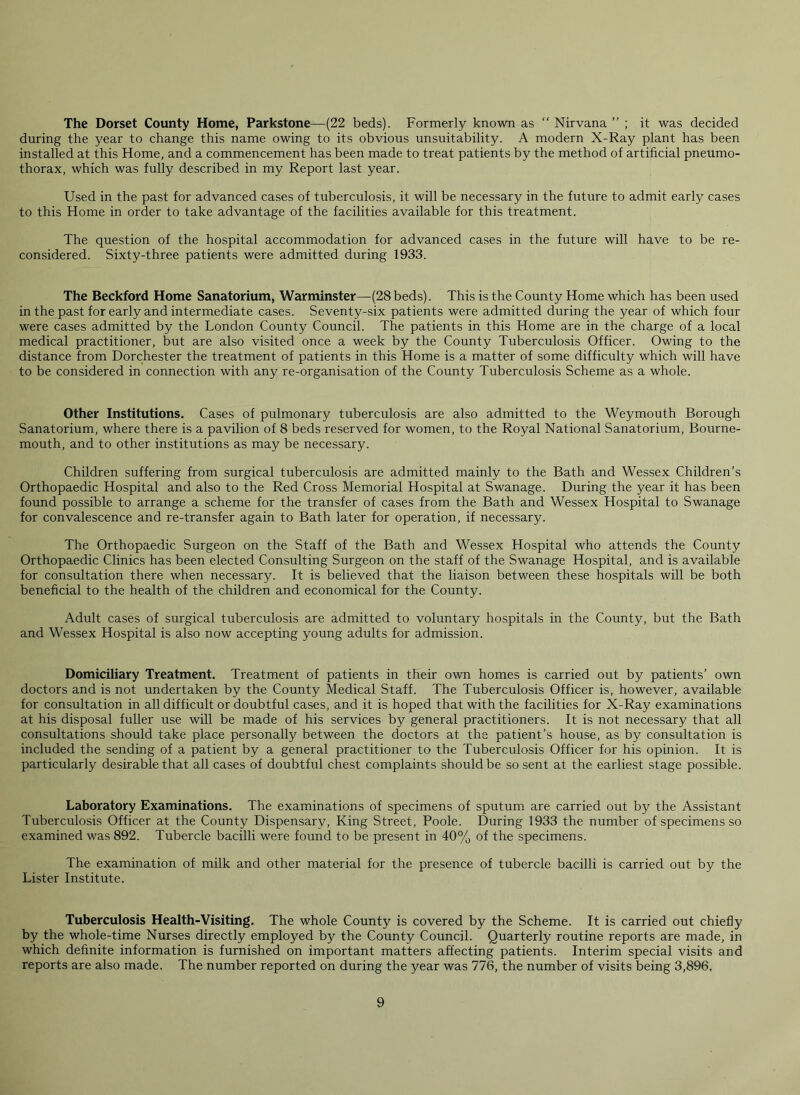 The Dorset County Home, Parkstone—(22 beds). Formerly known as “ Nirvana ” ; it was decided during the year to change this name owing to its obvious unsuitability. A modern X-Ray plant has been installed at this Home, and a commencement has been made to treat patients by the method of artificial pneumo- thorax, which was fully described in my Report last year. Used in the past for advanced cases of tuberculosis, it will be necessary in the future to admit early cases to this Home in order to take advantage of the facilities available for this treatment. The question of the hospital accommodation for advanced cases in the future will have to be re- considered. Sixty-three patients were admitted during 1933. The Beckford Home Sanatorium, Warminster—(28beds). This is the County Home which has been used in the past for early and intermediate cases. Seventy-six patients were admitted during the year of which four were cases admitted by the London County Council. The patients in this Home are in the charge of a local medical practitioner, but are also visited once a week by the County Tuberculosis Officer. Owing to the distance from Dorchester the treatment of patients in this Home is a matter of some difficulty which will have to be considered in connection with any re-organisation of the County Tuberculosis Scheme as a whole. Other Institutions. Cases of pulmonary tuberculosis are also admitted to the Weymouth Borough Sanatorium, where there is a pavilion of 8 beds reserved for women, to the Royal National Sanatorium, Bourne- mouth, and to other institutions as may be necessary. Children suffering from surgical tuberculosis are admitted mainly to the Bath and Wessex Children’s Orthopaedic Hospital and also to the Red Cross Memorial Hospital at Swanage. During the year it has been found possible to arrange a scheme for the transfer of cases from the Bath and Wessex Hospital to Swanage for convalescence and re-transfer again to Bath later for operation, if necessary. The Orthopaedic Surgeon on the Staff of the Bath and Wessex Hospital who attends the County Orthopaedic Clinics has been elected Consulting Surgeon on the staff of the Swanage Hospital, and is available for consultation there when necessary. It is believed that the liaison between these hospitals will be both beneficial to the health of the children and economical for the County. Adult cases of surgical tuberculosis are admitted to voluntary hospitals in the County, but the Bath and Wessex Hospital is also now accepting young adults for admission. Domiciliary Treatment. Treatment of patients in their own homes is carried out by patients’ own doctors and is not undertaken by the County Medical Staff. The Tuberculosis Officer is, however, available for consultation in all difficult or doubtful cases, and it is hoped that with the facilities for X-Ray examinations at his disposal fuller use will be made of his services by general practitioners. It is not necessary that all consultations should take place personally between the doctors at the patient’s house, as by consultation is included the sending of a patient by a general practitioner to the Tuberculosis Officer for his opinion. It is particularly desirable that all cases of doubtful chest complaints should be so sent at the earliest stage possible. Laboratory Examinations. The examinations of specimens of sputum are carried out by the Assistant Tuberculosis Officer at the County Dispensary, King Street, Poole. During 1933 the number of specimens so examined was 892. Tubercle bacilli were found to be present in 40% of the specimens. The examination of milk and other material for the presence of tubercle bacilli is carried out by the Lister Institute. Tuberculosis Health-Visiting. The whole County is covered by the Scheme. It is carried out chiefly by the whole-time Nurses directly employed by the County Council. Quarterly routine reports are made, in which definite information is furnished on important matters affecting patients. Interim special visits and reports are also made. The number reported on during the year was 776, the number of visits being 3,896,