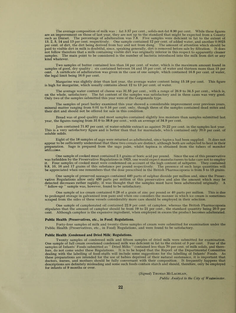 The average composition of milk was : fat 3.57 per cent., solids-not-fat 8.90 per cent. While these figures are an improvement on those of last year, they are not up to the standard that might be expected from a County such as Dorset. The percentage of adulteration was 7.8. Five samples were deficient in fat to the extent of 13, 2, 5, 14 and 13 per cent, respectively. One sample contained 12 per cent, of added water, and another 0.0025 per cent, of dirt, the dirt being derived from hay and not from dung. The amount of attention which should be paid to visible dirt in milk is doubtful, since, speaking generally, dirt is removed before sale by filtration. It does not follow therefore that a milk containing visible dirt was originally inferior in this respect to apparently cleaner samples. The main point to be considered is the number of bacteria introduced into the milk from dirt or any kind whatever. Two samples of butter contained less than 14 per cent, of water, which is the maximum amount found in samples of good, dry quality ; six contained between 14 and 15 per cent, of water and thirteen more than 15 per cent. A certificate of adulteration was given in the case of one sample, which contained 16.8 per cent, of water, the legal limit being 16.0 per cent. Margarine was slightly drier than last year, the average water content being 15.18 per cent. This figure is high for margarine, which usually contains about 12 to 13 per cent, of water. The average water content of cheese was 31.55 per cent., with a range of 26.9 to 34.5 per cent., which is, on the whole, satisfactory. The fat content of the samples was satisfactory and in three cases was very good. Only two of the samples submitted this year were of the Gorgonzola type. The samples of pearl barley examined this year showed a considerable improvement over previous years, mineral matter ranging from 0.01 to 0.16 per cent, only, though three of the samples contained dead mites and their dirt and should not be offered for sale in this condition. Bread was of good quality and most samples contained slightly less moisture than samples submitted last year, the figures ranging from 31.0 to 38.8 per cent., with an average of 34.9 per cent. Jam contained 71.87 per cent, of water-soluble extract as against 70.22 per cent, in the samples last year. This is a very satisfactory figure and is better than that for marmalade, which contained only 70.0 per cent, of soluble solids. Eight of the 18 samples of sago were returned as adulterated, since tapioca had been supplied. It does not appear to be sufficiently understood that these two cereals are distinct, although both are subjected to heat in their preparation. Sago is prepared from the sago palm, whilst tapioca is obtained from the tubers of manihot utilissima. One sample of cooked meat contained 2.1 grains of boric acid per pound. Since the use of this preservative was forbidden by the Preservative Regulations in 1925, one would expect manufacturers to take care not to employ it. Four samples of cooked meat were condemned on account of the high content of saltpetre. They contained 9.8, 10, 16 and 17 grains of this substance per pound respectively. The presence of such large quantities will be appreciated when one remembers that the dose prescribed in the British Pharmacopoeia is from 5 to 15 grains. One sample of preserved sausages contained 440 parts of sulphur dioxide per million and, since the Preser- vative Regulations allow only 450 parts per million of this preservative and also the amount which may be detected decreases rather rapidly, it was thought that the samples must have been adulterated originally. A  follow-up ” sample was, however, found to be satisfactory. One sample of ice cream contained 0.28 of a grain of zinc per pound or 40 parts per million. This is due to prolonged storage in galvanised iron pans and when one considers the manner in which ice cream is sometimes scraped from the sides of these vessels considerably more care should be employed in their selection. One sample of camphorated oil contained 22.9 per cent, of camphor, whereas the British Pharmacopoeia stipulates that the amount of camphor should be from 19 to 21 per cent., the standard quantity being 20.0 per cent. Although camphor is the expensive ingredient, when employed in excess the product becomes adulterated. Public Health (Preservatives, etc., in Food) Regulations. Forty-four samples of milk and twenty-three samples of cream were submitted for examination under the Public Health (Preservatives, etc., in Food) Regulations, and were found to be satisfactory. Public Health (Condensed and Dried Milk) Regulations. Twenty samples of condensed milk and fifteen samples of dried milk were submitted for examination. One sample of full cream sweetened condensed milk was deficient in fat to the extent of 3 per cent. Four of the samples of Infants’ Foods submitted as  Dried Milks  contained less than 70 per cent, of milk solids, and there- fore, do not come under these Regulations. It is to be hoped that the Report of the Departmental Committee dealing with the labelling of food-stuffs will include some suggestions for the labelling of Infants’ Foods. As these preparations are intended for the use of babies deprived of their natural sustenance, it is important that doctors, nurses, and mothers should be fully conversant with their composition. It frequently happens that descriptions are definitely misleading and some such foods contain starch and should, therefore, only be employed for infants of 9 months or over. {Signed) Thomas McLachlan, Public Analyst to the City of Westminster.