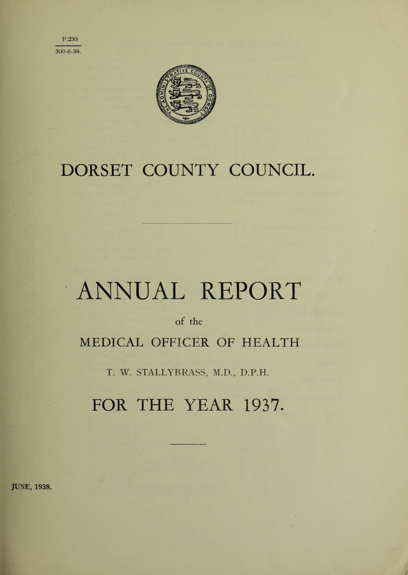 P.235 300-6-38. DORSET COUNTY COUNCIL. ANNUAL REPORT of the MEDICAL OFFICER OF HEALTH T. W. STALLYBRASS, M.D., D.P.H. FOR THE YEAR 1937. JUNE, 1938.