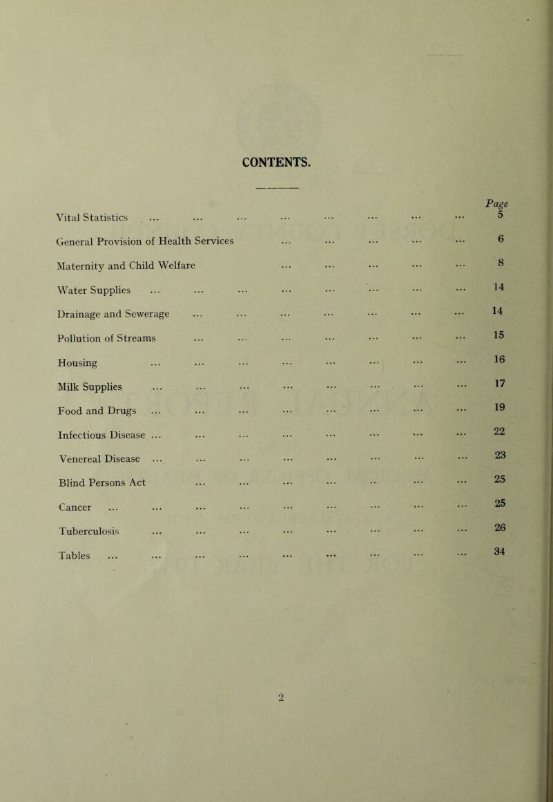 CONTENTS. Vital Statistics ... General Provision of Health Services Maternity and Child Welfare Water Supplies Drainage and Sewerage Pollution of Streams Housing Milk Supplies Food and Drugs Infectious Disease ... Venereal Disease Blind Persons Act Cancer Tuberculosis Tables Page 5 6 8 14 14 15 16 17 19 22 23 25 25 26 34