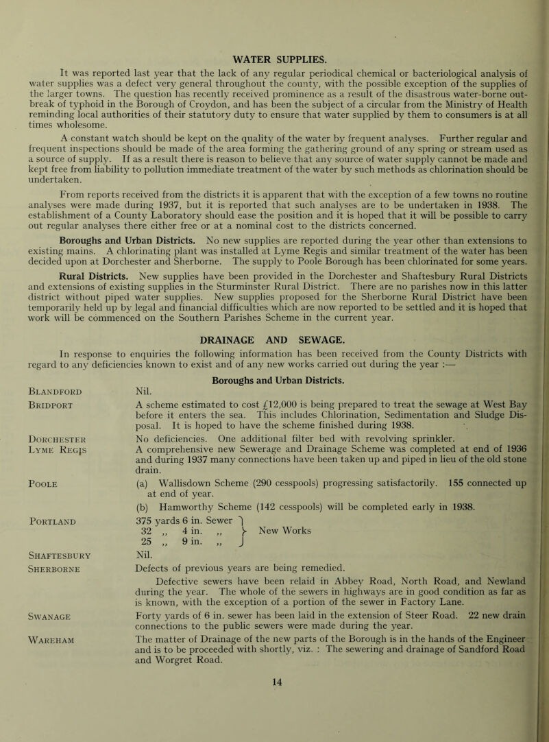 WATER SUPPLIES. It was reported last year that the lack of any regular periodical chemical or bacteriological analysis of water supplies was a defect very general throughout the county, with the possible exception of the supplies of the larger towns. The question has recently received prominence as a result of the disastrous water-borne out- break of typhoid in the Borough of Croydon, and has been the subject of a circular from the Ministry of Health reminding local authorities of their statutory duty to ensure that water supplied by them to consumers is at all times wholesome. A constant watch should be kept on the quality of the water by frequent analyses. Further regular and frequent inspections should be made of the area forming the gathering ground of any spring or stream used as a source of supply. If as a result there is reason to believe that any source of water supply cannot be made and kept free from liability to pollution immediate treatment of the water by such methods as chlorination should be undertaken. From reports received from the districts it is apparent that with the exception of a few towns no routine analyses were made during 1937, but it is reported that such analyses are to be undertaken in 1938. The establishment of a County Laboratory should ease the position and it is hoped that it will be possible to carry out regular analyses there either free or at a nominal cost to the districts concerned. Boroughs and Urban Districts. No new supplies are reported during the year other than extensions to existing mains. A chlorinating plant was installed at Lyme Regis and similar treatment of the water has been decided upon at Dorchester and Sherborne. The supply to Poole Borough has been chlorinated for some years. Rural Districts. New supplies have been provided in the Dorchester and Shaftesbury Rural Districts and extensions of existing supplies in the Sturminster Rural District. There are no parishes now in this latter district without piped water supplies. New supplies proposed for the Sherborne Rural District have been temporarily held up by legal and financial difficulties which are now reported to be settled and it is hoped that work will be commenced on the Southern Parishes Scheme in the current year. DRAINAGE AND SEWAGE. In response to enquiries the following information has been received from the County Districts with regard to any deficiencies known to exist and of any new works carried out during the year :— Blandford Boroughs and Urban Districts. Nil. Bridport Dorchester Lyme Regjs Poole Portland Shaftesbury Sherborne Swanage Wareham A scheme estimated to cost 12,000 is being prepared to treat the sewage at West Bay before it enters the sea. This includes Chlorination, Sedimentation and Sludge Dis- posal. It is hoped to have the scheme finished during 1938. No deficiencies. One additional filter bed with revolving sprinkler. A comprehensive new Sewerage and Drainage Scheme was completed at end of 1936 and during 1937 many connections have been taken up and piped in lieu of the old stone drain. (a) Wallisdown Scheme (290 cesspools) progressing satisfactorily. 155 connected up at end of year. (b) Hamworthy Scheme (142 cesspools) will be completed early in 1938. 375 yards 6 in. Sewer ^ 32 ,, 4 in. ,, New Works 25 „ 9 in. „ J Nil. Defects of previous years are being remedied. Defective sewers have been relaid in Abbey Road, North Road, and Newland during the year. The whole of the sewers in highways are in good condition as far as is known, with the exception of a portion of the sewer in Factory Lane. Forty yards of 6 in. sewer has been laid in the extension of Steer Road. 22 new drain connections to the public sewers were made during the year. The matter of Drainage of the new parts of the Borough is in the hands of the Engineer and is to be proceeded with shortly, viz. : The sewering and drainage of Sandford Road and Worgret Road. i i I