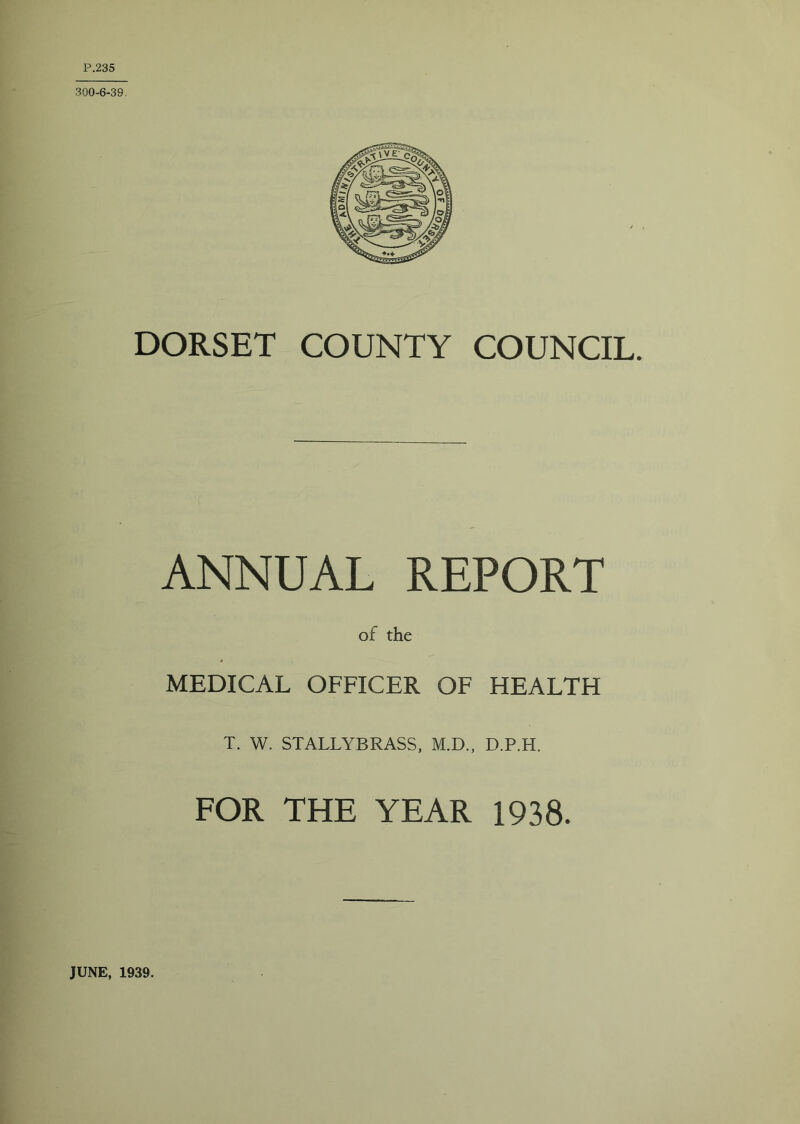 DORSET COUNTY COUNCIL. ANNUAL REPORT of the MEDICAL OFFICER OF HEALTH T. W. STALLYBRASS, M.D., D.P.H. FOR THE YEAR 1938. JUNE, 1939.