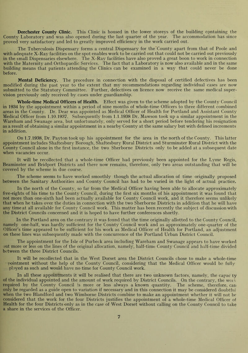Dorchester County Clinic. This Clinic is housed in the lower storeys of the building containing the County Laboratory and was also opened during the last quarter of the year. The accommodation has since proved very satisfactory and led to greatly improved efficiency in the work carried out. The Tuberculosis Dispensary forms a central Dispensary for the‘County apart from that of Poole and with adequate X-Ray facilities on the spot enables work to be carried out that could not be carried out previously in the small Dispensaries elsewhere. The X-Ray facilities have also proved a great boon to work in connection with the Maternity and Orthopaedic Services. The fact that a Laboratory is now also available and in the same building means that patients attending the Clinics can be examined in a way that could never be done before. Mental Deficiency. The procedure in connection with the disposal of certified defectives has been modified during the past year to the extent that my recommendations regarding individual cases are now submitted to the Statutory Committee. Further, defectives on licence now receive the same medical super- vision previously only received by cases under guardianship. Whole-time Medical Officers of Health. Effect was given to the scheme adopted by the County Council in 1934 by the appointment within a period of nine months of whole-time Officers to three different combined areas in the County. Dr. Dear was appointed as Medical Officer of Health for Portland and Assistant County Medical Officer from 1.10.1937. Subsequently from 1.1.1938 Dr. Mawson took up a similar appointment in the Wareham and Swanage area, but unfortunately, only served for a short period before tendering his resignation as a result of obtaining a similar appointment in a nearby County at the same salary but with defined increments in addition. On 1.7.1938, Dr. Payton took up his appointment for the area in the north of the County. This latter appointment includes Shaftesbury Borough, Shaftesbury Rural District and Sturminster Rural District with the County Council alone in the first instance, the two Sherborne Districts only to be added at a subsequent date when vacancies occur. It will be recollected that a whole-time Officer had previously been appointed for the Lyme Regis, Beaminster and Bridport Districts and there now remains, therefore, only two areas outstanding that will be covered by the scheme in due course. The scheme seems to have worked smoothly though the actual allocation of time originally proposed between the Sanitary Authorities and County Council has had to be varied in the light of actual practice. In the north of the County, so far from the Medical Officer having been able to allocate approximately five-eights of his time to the County Council, during the first six months of his appointment it was found that not more than one-sixth had been actually available for County Council work, and it therefore seems unlikely that when he takes over the duties in connection with the two Sherborne Districts in addition that he will have any time at all available for County Council work. This matter has been recently the subject of discussion with the District Councils concerned and it is hoped to have further conferences shortly. In the Portland area on the contrary it was found that the time originally allotted to the County Council, namely one-half, was hardly sufficient for the County Council work and as approximately one-quarter of the ()ffleer’s time appeared to be sufficient for his work as Medical Officer of Health for Portland, an adjustment on these lines was subsequently made with the concurrence of the Portland Urban District Council. The appointment for the Isle of Purbeck area including Wareham and Swanage appears to have worked out more or less on the lines of the original allocation, namely, half-time County Council and half-time divided between the three District Councils. It will be recollected that in the West Dorset area the District Councils chose to make a whole-time ■pointment without the help of the County Council, considering that the Medical Officer would be fully ployed as such and would have no time for County Council work. In all these appointments it will be realised that there are two unknown factors, namely, the capac ty of the individual appointed and the amount of work required by District Councils. On the contrary, the woi t required by the County Council is more or less always a known quantity. The scheme, therefore, can only be regarded as a guide open to variation if necessary and in this connection it may be considered doubtful when the two Blandford and two Wimborne Districts combine to make an appointment whether it will not be considered that the work for the four Districts justifies the appointment of a whole-time Medical Officer ol Health for the four Districts only as in the case of West Dorset without calling on the County Council to take a share in the services of the Officer.