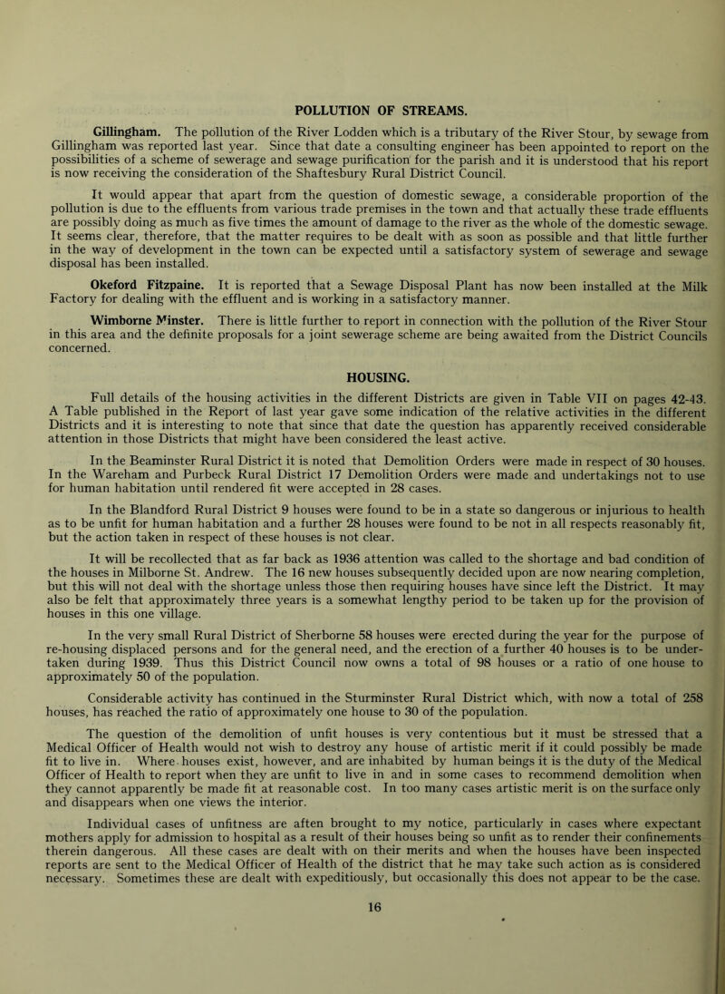 POLLUTION OF STREAMS. Gillingham. The pollution of the River Lodden which is a tributary of the River Stour, by sewage from Gillingham was reported last year. Since that date a consulting engineer has been appointed to report on the possibilities of a scheme of sewerage and sewage purification for the parish and it is understood that his report is now receiving the consideration of the Shaftesbury Rural District Council. It would appear that apart from the question of domestic sewage, a considerable proportion of the pollution is due to the effluents from various trade premises in the town and that actually these trade effluents are possibly doing as much as five times the amount of damage to the river as the whole of the domestic sewage. It seems clear, therefore, that the matter requires to be dealt with as soon as possible and that little further in the way of development in the town can be expected until a satisfactory system of sewerage and sewage disposal has been installed. Okeford Fitzpaine. It is reported that a Sewage Disposal Plant has now been installed at the Milk Factory for dealing with the effluent and is working in a satisfactory manner. Wimborne Minster. There is little further to report in connection with the pollution of the River Stour in this area and the definite proposals for a joint sewerage scheme are being awaited from the District Councils concerned. HOUSING. Full details of the housing activities in the different Districts are given in Table VII on pages 42-43. A Table published in the Reiport of last year gave some indication of the relative activities in the different Districts and it is interesting to note that since that date the question has apparently received considerable attention in those Districts that might have been considered the least active. In the Beaminster Rural District it is noted that Demolition Orders were made in respect of 30 houses. In the Wareham and Purbeck Rural District 17 Demolition Orders were made and undertakings not to use for human habitation until rendered fit were accepted in 28 cases. In the Blandford Rural District 9 houses were found to be in a state so dangerous or injurious to health as to be unfit for human habitation and a further 28 houses were found to be not in all respects reasonably fit, but the action taken in respect of these houses is not clear. It will be recollected that as far back as 1936 attention was called to the shortage and bad condition of the houses in Milborne St. Andrew. The 16 new houses subsequently decided upon are now nearing completion, but this will not deal with the shortage unless those then requiring houses have since left the District. It may also be felt that approximately three years is a somewhat lengthy period to be taken up for the provision of houses in this one village. In the very small Rural District of Sherborne 58 houses were erected during the year for the purpose of re-housing displaced persons and for the general need, and the erection of a further 40 houses is to be under- taken during 1939. Thus this District Council now owns a total of 98 houses or a ratio of one house to approximately 50 of the population. Considerable activity has continued in the Sturminster Rural District which, with now a total of 258 houses, has reached the ratio of approximately one house to 30 of the population. The question of the demolition of unfit houses is very contentious but it must be stressed that a Medical Officer of Health would not wish to destroy any house of artistic merit if it could possibly be made fit to live in. Where. houses exist, however, and are inhabited by human beings it is the duty of the Medical Officer of Health to report when they are unfit to live in and in some cases to recommend demolition when they cannot apparently be made fit at reasonable cost. In too many cases artistic merit is on the surface only and disappears when one views the interior. Individual cases of unfitness are aften brought to my notice, particularly in cases where expectant mothers apply for admission to hospital as a result of their houses being so unfit as to render their confinements therein dangerous. All these cases are dealt with on their merits and when the houses have been inspected reports are sent to the Medical Officer of Health of the district that he may take such action as is considered necessary. Sometimes these are dealt with expeditiously, but occasionally this does not appear to be the case.