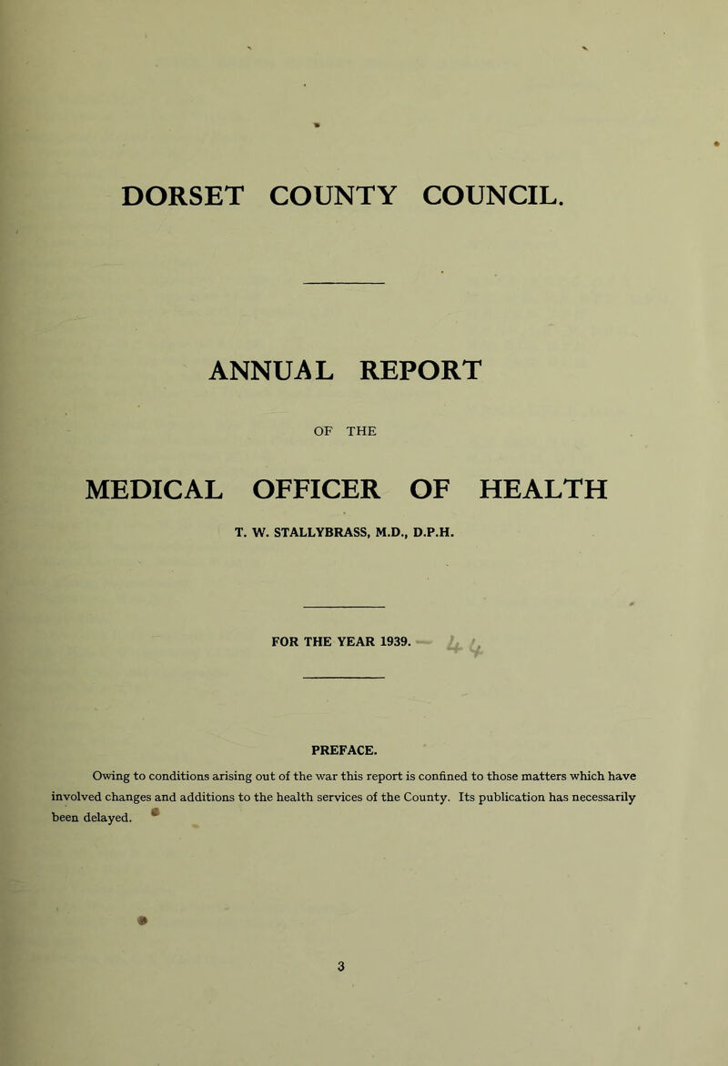 DORSET COUNTY COUNCIL ANNUAL REPORT OF THE MEDICAL OFFICER OF HEALTH T. W. STALLYBRASS, M.D., D.P.H. FOR THE YEAR 1939. PREFACE. Owing to conditions arising out of the war this report is confined to those matters which have involved changes and additions to the health services of the County. Its publication has necessarily been delayed. 3
