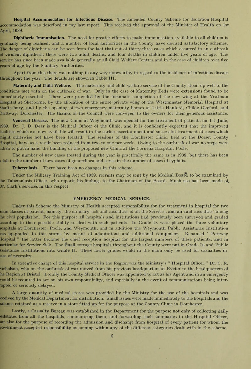 Hospital Accommodation for Infectious Disease. The amended County Scheme for Isolation Hospital accommodation was described in my last report. This received the approval of the Minister of Health on 1st April, 1939. Diphtheria Immunisation. The need for greater efforts to make immunisation available to all children is gradually being realised, and a number of local authorities in the County have devised satisfactory schemes. The danger of diphtheria can be seen from the fact that out of thirty-three cases which occurred in an outbreak of virulent diphtheria there were two adult deaths, and four deaths in children under five years of age. The service has since been made available generally at all Child Welfare Centres and in the case of children over five years of age by the Sanitary Authorities. Apart from this there was nothing in any way noteworthy in regard to the incidence of infectious disease throughout the year. The details are shown in Table III. Maternity and Child Welfare. The maternity and child welfare service of the County stood up well to the :onditions met with on the outbreak of war. Only in the case of Maternity Beds were extensions found to be mmediately essential. These were provided by the fortunate completion of the new wing at the Yeatman Hospital at Sherborne, by the allocation of the entire private wing of the Westminster Memorial Hospital at Shaftesbury, and by the opening of two emergency maternity homes at Little Hanford, Childe Okeford, and Driftway, Dorchester. The thanks of the Council were conveyed to the owners for their generous assistance. Venereal Disease. The new Clinic at Weymouth was opened for the treatment of patients on 1st June, 1939. Dr. J. D. Dear is the Medical Officer of the Clinic, and it is confidently expected that the improved iacilities which are now available will result in the earlier ascertainment and successful treatment of cases which night otherwise not have been treated. The sessions of the Dorchester Clinic, held at the Dorset County Hospital, have as a result been reduced from two to one per week. Owing to the outbreak of war no steps were :aken to put in hand the building of the proposed new Clinic at the Cornelia Hospital, Poole. The number of new cases treated during the year is practically the same as in 1938, but there has been i fall in the number of new cases of gonorrhoea and a rise in the number of cases of syphilis. Tuberculosis. There have been no changes in this scheme. Under the Military Training Act of 1939, recruits may be sent by the Medical Boarcl to be examined by :he Tuberculosis Officer, who reports his findings to the Chairman of the Board. Much use has been made of. Dr. Clark’s services in this respect. EMERGENCY MEDICAL SERVICE. Under this Scheme the Ministry of Health accepted responsibility for the treatment in hospital for two nain classes of patient, namely, the ordinary sick and casualties of all the Services, and air-raid casualties'among :he civil population. For this purpose all hospitals and institutions had previously been surveyed and graded iccording to their possible ability to deal with such patients. In Grade Ia were placed the three voluntary lospitals at Dorchester, Poole, and Weymouth, and in addition the Weymouth Public Assistance Institution vas up-graded to this status by means of adaptations and additional equipment. Renamed “ Portwey Hospital,” the latter became the chief reception hospital for the largest numbers of these patients, and in (articular for Service Sick. The &nall cottage hospitals throughout the County were put in Grade Ib and Public Assistance Institutions into Grade II. These lower grades would in the main only be used for casualties in ase of necessity. In executive charge of this hospital service in the Region was the Ministry’s ” Hospital Officer,” Dr. C. R. licholson, who on the outbreak of war moved from his previous headquarters at Exeter to the headquarters of he Region at Bristol. Locally the County Medical Officer was appointed to act as his Agent and in an emergency vould be required to act on his own responsibility, and especially in the event of communications being inter- upted or seriously delayed. A large quantity of medical stores was provided by the Ministry for the use of the hospitals and was eceived by the Medical Department for distribution. Small issues were made immediately to the hospitals and the (alance retained as a reserve in a store fitted up for the purpose at the County Clinic in Dorchester. Lastly, a Casualty Bureau was established in the Department for the purpose not only of collecting daily ledstates from all the hospitals, summarising them, and forwarding such summaries to the Hospital Officer, >ut also for the purpose of recording the admission and discharge from hospital of every patient for whom the Government accepted responsibility as coming within any of the different categories dealt with in the scheme.