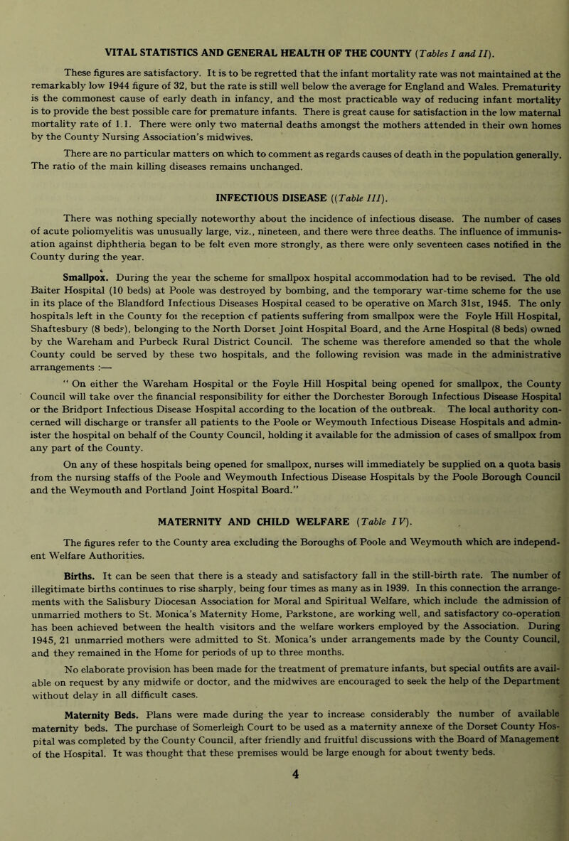 VITAL STATISTICS AND GENERAL HEALTH OF THE COUNTY {Tables I and II). These figures are satisfactory. It is to be regretted that the infant mortality rate was not maintained at the remarkably low 1944 figure of 32, but the rate is still well below the average for England and Wales. Prematurity is the commonest cause of early death in infancy, and the most practicable way of reducing infant mortality is to provide the best possible care for premature infants. There is great cause for satisfaction in the low maternal mortality rate of 1.1. There were only two maternal deaths amongst the mothers attended in their own homes by the County Nursing Association’s midwives. There are no particular matters on which to comment as regards causes of death in the population generally. The ratio of the main killing diseases remains unchanged. INFECTIOUS DISEASE {(Table III). There was nothing specially noteworthy about the incidence of infectious disease. The number of cases of acute poliomyelitis was unusually large, viz., nineteen, and there were three deaths. The influence of immunis- ation against diphtheria began to be felt even more strongly, as there were only seventeen cases notified in the County during the year. « Smallpox. During the year the scheme for smallpox hospital accommodation had to be revised. The old Baiter Hospital (10 beds) at Poole was destroyed by bombing, and the temporary war-time scheme for the use in its place of the Blandford Infectious Diseases Hospiral ceased to be operative on March 31sr, 1945. The only hospitals left in the County foi the reception cf patients suffering from smallpox were the Foyle Hill Hospital, Shaftesbury (8 bed.<^), belonging to the North Dorset Joint Hospital Board, and the Arne Hospital (8 beds) owned by the Wareham and Purbeck Rural District Council. The scheme was therefore amended so that the whole County could be served by these two hospitals, and the following revision was made in the administrative arrangements :— “ On either the Wareham Hospital or the Foyle Hill Hospital being opened for smallpox, the County Council will take over the financial responsibility for either the Dorchester Borough Infectious Disease Hospital or the Bridport Infectious Disease Hospital according to the location of the outbreak. The local authority con- cerned will discharge or transfer all patients to the Poole or Weymouth Infectious Disease Hospitals and admin- ister the hospital on behalf of the County Council, holding it available for the admission of cases of smallpox from any part of the County. On any of these hospitals being opened for smallpox, nurses will immediately be supplied on a quota bcisis from the nursing staffs of the Poole and Weymouth Infectious Disease Hospitals by the Poole Borough Council and the Weymouth and Portland Joint Hospital Board.” MATERNITY AND CHILD WELFARE {Table IV). The figures refer to the County area excluding the Boroughs of Poole and Weymouth which are indepiend- ent Welfare Authorities. Births. It can be seen that there is a steady and satisfactory fall in the still-birth rate. The number of illegitimate births continues to rise sharply, being four times as many as in 1939. In this connection the arrange- ments with the Salisbury Diocesan Association for Moral and Spiritual Welfare, which include the admission of unmarried mothers to St. Monica’s Maternity Home, Parkstone, are working well, and satisfactory co-operation has been achieved between the health visitors and the welfare workers employed by the Association. During 1945, 21 unmarried mothers were admitted to St. Monica’s under arrangements made by the County Council, and they remained in the Home for periods of up to three months. No elaborate provision has been made for the treatment of premature infants, but special outfits are avail- able on request by any midwife or doctor, and the midwives are encouraged to seek the help of the Department without delay in all difficult cases. Maternity Beds. Plans were made during the year to increase considerably the number of available maternity beds. The purchase of Somerleigh Court to be used as a maternity annexe of the Dorset County Hos- pital was completed by the County Council, after friendly and fruitful discussions with the Board of Management of the Hospital. It was thought that these premises would be large enough for about twenty beds.