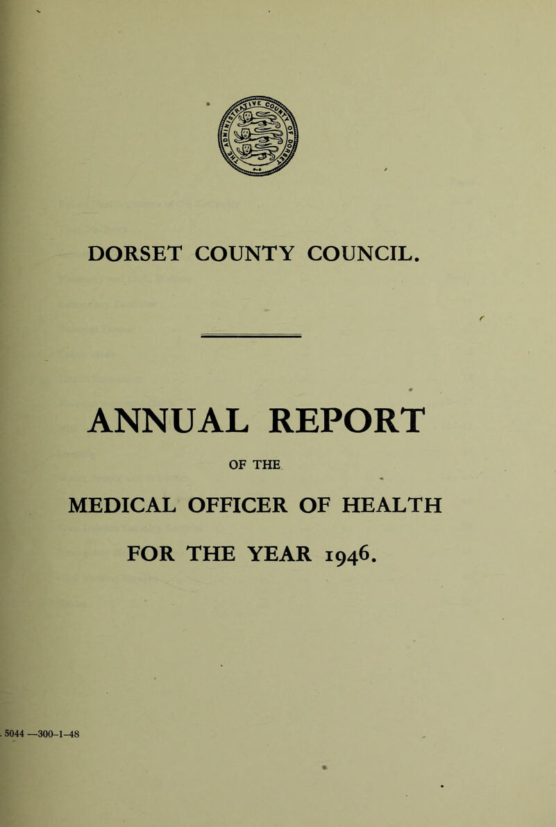 DORSET COUNTY COUNCIL. ANNUAL REPORT OF THE MEDICAL OFFICER OF HEALTH FOR THE YEAR 1946. 5044 —300-1-48