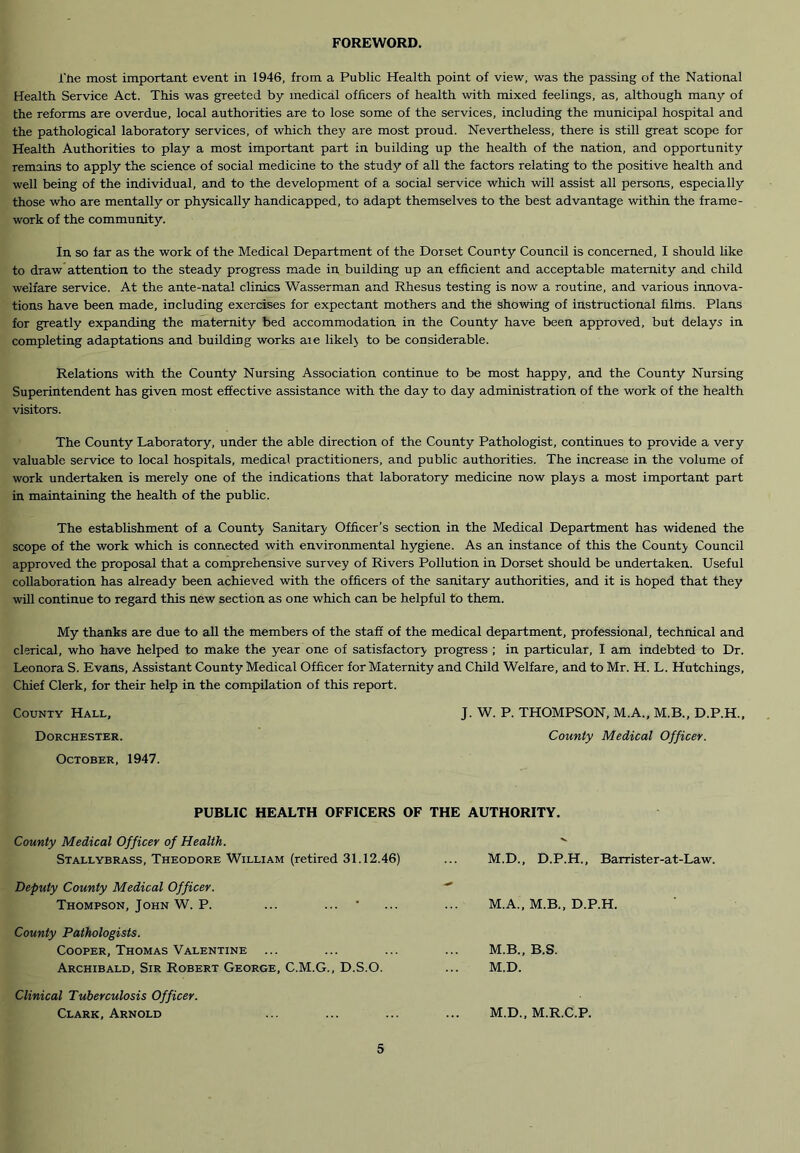 FOREWORD. i'tie most important event in 1946, from a Public Health point of view, was the passing of the National Health Service Act. This was greeted by medical officers of health with mixed feelings, as, although many of the reforms are overdue, local authorities are to lose some of the services, including the municipal hospital and the pathological laboratory services, of which they are most proud. Nevertheless, there is still great scope for Health Authorities to play a most important part in building up the health of the nation, and opportunity remains to apply the science of social medicine to the study of all the factors relating to the positive health and well being of the individual, and to the development of a social service which will assist all persons, especially those who are mentally or physically handicapped, to adapt themselves to the best advantage within the frame- work of the community. In so far as the work of the Medical Department of the Dorset County Council is concerned, I should like to draw attention to the steady progress made in building up an efficient and acceptable maternity and child welfare service. At the ante-natal clinics Wasserman and Rhesus testing is now a routine, and various innova- tions have been made, including exercises for expectant mothers and the showing of instructional films. Plans for greatly expanding the maternity bed accommodation in the County have been approved, but delays in completing adaptations and building works aie likely to be considerable. Relations with the County Nursing Association continue to be most happy, and the County Nursing Superintendent has given most effective assistance with the day to day administration of the work of the health visitors. The County Laboratory, under the able direction of the County Pathologist, continues to provide a very valuable service to local hospitals, medical practitioners, and public authorities. The increase in the volume of work undertaken is merely one of the indications that laboratory medicine now plays a most important part in maintaining the health of the public. The establishment of a County Sanitary Officer’s section in the Medical Department has widened the scope of the work which is connected with environmental hygiene. As an instance of this the County Council approved the proposal that a comprehensive survey of Rivers Pollution in Dorset should be undertaken. Useful collaboration has already been achieved with the officers of the sanitary authorities, and it is hoped that they will continue to regard this new section as one which can be helpful to them. My thanks are due to all the members of the staff of the medical department, professional, technical and clerical, who have helped to make the year one of satisfactory progress ; in particular, I am indebted to Dr. Leonora S. Evans, Assistant County Medical Officer for Maternity and Child Welfare, and to Mr. H. L. Hutchings, Chief Clerk, for their help in the compilation of this report. County Hall, J. W. P. THOMPSON, M.A.. M.B., D.P.H., Dorchester. County Medical Officer. October, 1947. PUBLIC HEALTH OFFICERS OF THE AUTHORITY. County Medical Officer of Health. Stallybrass, Theodore William (retired 31.12.46) Deputy County Medical Officer. Thompson, John W. P. County Pathologists. Cooper, Thomas Valentine ... Archibald, Sir Robert George, C.M.G., D.S.O. M.D., D.P.H., Barrister-at-Law. M.A., M.B., D.P.H. M.B., B.S. M.D. Clinical Tuberculosis Officer. Clark, Arnold M.D., M.R.C.P.