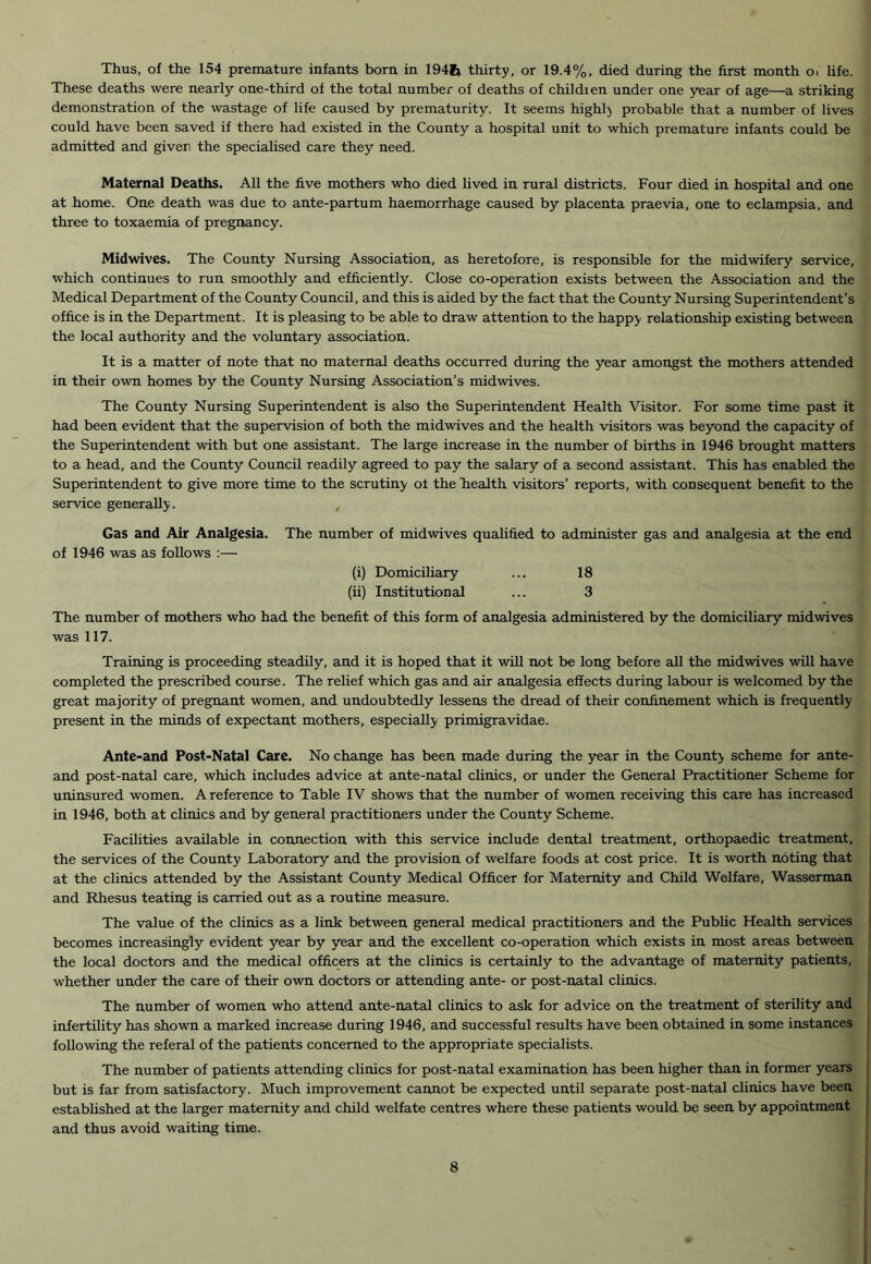 Thus, of the 154 premature infants born in 1946 thirty, or 19.4%, died during the first month oi life. These deaths were nearly one-third of the total number of deaths of childien under one year of age—a striking demonstration of the wastage of life caused by prematurity. It seems highly probable that a number of lives could have been saved if there had existed in the County a hospital unit to which premature infants could be admitted and given the specialised care they need. Maternal Deaths. All the five mothers who died lived in rural districts. Four died in hospital and one at home. One death was due to ante-partum haemorrhage caused by placenta praevia, one to eclampsia, and three to toxaemia of pregnancy. Midwives. The County Nursing Association, as heretofore, is responsible for the midwifery service, which continues to run smoothly and efficiently. Close co-operation exists between the Association and the Medical Department of the County Council, and this is aided by the fact that the County Nursing Superintendent’s office is in the Department. It is pleasing to be able to draw attention to the happy relationship existing between the local authority and the voluntary association. It is a matter of note that no maternal deaths occurred during the year amongst the mothers attended in their own homes by the County Nursing Association’s midwives. The County Nursing Superintendent is also the Superintendent Health Visitor. For some time past it had been evident that the supervision of both the midwives and the health visitors was beyond the capacity of the Superintendent with but one assistant. The large increase in the number of births in 1946 brought matters to a head, and the County Council readily agreed to pay the salary of a second assistant. This has enabled the Superintendent to give more time to the scrutiny of the health visitors’ reports, with consequent benefit to the service generally. , Gas and Air Analgesia. The number of midwives qualified to administer gas and analgesia at the end of 1946 was as follows :— (i) Domiciliary ... 18 (ii) Institutional ... 3 The number of mothers who had the benefit of this form of analgesia administered by the domiciliary midwives was 117. Training is proceeding steadily, and it is hoped that it will not be long before all the midwives will have completed the prescribed course. The relief which gas and air analgesia effects during labour is welcomed by the great majority of pregnant women, and undoubtedly lessens the dread of their confinement which is frequently present in the minds of expectant mothers, especially primigravidae. Ante-and Post-Natal Care. No change has been made during the year in the County scheme for ante- and post-natal care, which includes advice at ante-natal clinics, or under the General Practitioner Scheme for uninsured women. A reference to Table IV shows that the number of women receiving this care has increased in 1946, both at clinics and by general practitioners under the County Scheme. Facilities available in connection with this service include dental treatment, orthopaedic treatment, the services of the County Laboratory and the provision of welfare foods at cost price. It is worth noting that at the clinics attended by the Assistant County Medical Officer for Maternity and Child Welfare, Wasserman and Rhesus teating is carried out as a routine measure. The value of the clinics as a link between general medical practitioners and the Public Health services becomes increasingly evident year by year and the excellent co-operation which exists in most areas between the local doctors and the medical officers at the clinics is certainly to the advantage of maternity patients, whether under the care of their own doctors or attending ante- or post-natal clinics. The number of women who attend ante-natal clinics to ask for advice on the treatment of sterility and infertility has shown a marked increase during 1946, and successful results have been obtained in some instances following the referal of the patients concerned to the appropriate specialists. The number of patients attending clinics for post-natal examination has been higher than in former years but is far from satisfactory. Much improvement cannot be expected until separate post-natal clinics have been established at the larger maternity and child welfate centres where these patients would be seen by appointment and thus avoid waiting time.