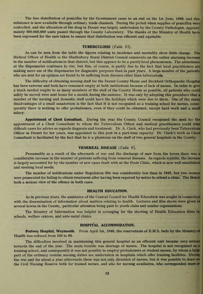 The free distribution of penicillin by the Government came to an end on the 1st June, 1946, and this substance is now available through ordinary trade channels. During the period when supplies of penicillin were controlled, and the allocation of the drug in Dorset was largely undertaken by the County Pathologist, approxi- mately 500,000,000 units passed through the County Laboratory. The thanks of the Ministry of Health have been expressed for the care taken to ensure that distribution was efficient and equitable. TUBERCULOSIS {Table VI). As can be seen from the table the figures relating to incidence and mortality show little change. The Medical Officer of Health ol the Shaftesbury Rural District Council comments on the rather alarming increase in the number of notifications in that district, but this appears to be a purely local phenomenon. The attendance at the dispensaries continues to rise, but this, of course, is partly due to the fact that local practitioners are making more use of the dispensaries for diagnostic purposes than in past years. A large number of the patients who are sent for an opinion are found to be suSering from diseases other than tuberculosis. The difficulty of obtaining nursing staff for the Dorset County Home and Beckford Orthopaedic Hospital has been extreme and beds have remained empty at both institutions because of lack of nurses. In order to give a much needed respite to as many members of the staff of the County Home as possible, all patients who could safely be moved were sent home for a month during the summer. It was only by adopting this procedure that a number of the nursing and domestic staff could have the holidays which were due to them. One of the many disadvantages of a small sanatorium is the fact that it is not recognised as a training school for nurses, conse- quently there is nothing to offer probationers, even if they could be obtained, except hard work and a small salary. Appointment of Chest Consultant. During the year the County Council recognised the need for the appointment of a Chest Consultant to whom the Tuberculosis Officer and medical practitioners could refer difficult cases for advice as regards diagnosis and treatment. Dr. A. Clark, who had previously been Tuberculosis Officer in Dorset for ten years, was appointed to this post in a part-time capacity. Dr. Clark’s work as Chest Consultant is facilitated by the fact that he is a physician on the staff of two general hospitals in the County. VENEREAL DISEASE {Table V). Presumably as a result of the aftermath of war and the discharge of men from the forces there was a considerable increase in the number of patients suffering from venereal diseases. As regards syphilis, the increase is largely accounted for by the number of new cases dealt with at the Poole Clinic, which is now well established and meeting local needs. The number of notifications under Regulation 33b was considerably less than in 1945, but two women were prosecuted for failing to obtain treatment after having been required by notice to attend a clinic. The Bench took a serious view of the offence in both cases. HEALTH EDUCATION. As in previous years, the assistance of the Central Council for Health Education was sought in connection with the dissemination of information about matters relating to health. Lectures and film shows were given in several towns in the County, particular attention being paid to youth clubs and similar organisations. The Ministry of Information was helpful in arranging for the showing of Health Education films in schools, welfare centres, cind ante-natal clinics. HOSPITAL ACCOMMODATION. Portwey Hospital, Weymouth. From April 1st, 1946, the reservations of E.M.S. beds by the Ministry of Health was reduced from 100 to 60. The difficulties involved in maintaining this general hospital as an efficient unit became very serious towards the end of the year. The main trouble was shortage of nurses. The hospital is not recognised as a training school, and consequently it was not possible to employ probationers or student nurses, by whom a large part of the ordinary routine nursing duties are undertaken in hospitals which offer training facilities. During the war and for about a year afterwards there was not only direction of nurses, but it was possible to draw on the Civil Nursing Reserve both for trained nurses, and also for nursing auxiliaries, who corresponded more or