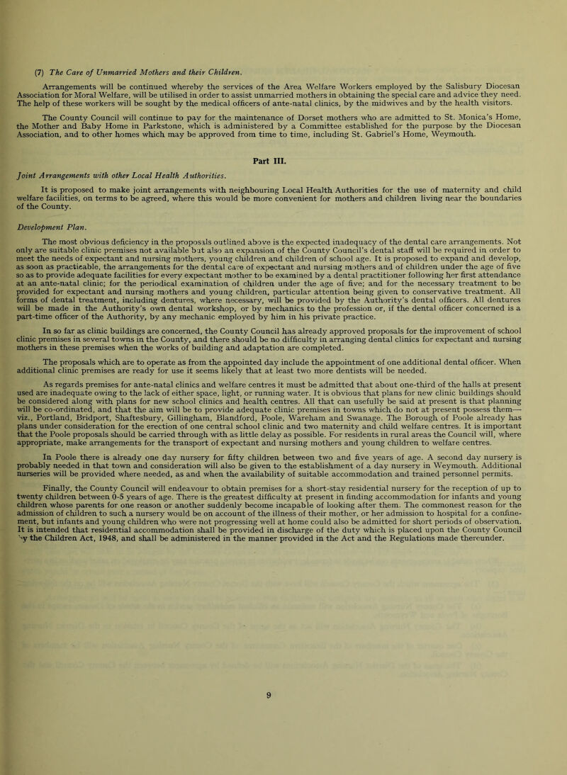 (7) The Care of Unmarried Mothers and their Children. ATTangements will be continued whereby the services of the Area Welfare Workers employed by the Salisbury Diocesan Association for Moral Welfare, will be utilised in order to assist unmarried mothers in obtaining the special care and advice they need. The help of these workers will be sought by the medical officers of ante-natal clinics, by the midwives and by the health visitors. The County Council will continue to pay for the maintenance of Dorset mothers who are admitted to St. Monica’s Home, the Mother and Baby Home in Parkstone, which is administered by a Committee established for the purpose by the Diocesan Association, and to other homes which may be approved from time to time, including St. Gabriel’s Home, Weymouth. Part III. Joint Arrangements with other Local Health Authorities. It is proposed to make joint arrangements with neighbouring Local Health Authorities for the use of maternity and child welfare facilities, on terms to be agreed, where this would be more convenient for mothers and children living near the boundaries of the County. Development Plan. The most obvious deficiency in the proposals outlined above is the expected inadequacy of the dental care arrangements. Not only are suitable clinic premises not available bat also an expansion of the County Council’s dental staff will be required in order to meet the needs of expectant and nursing mothers, young children and children of school age. It is proposed to expand and develop, as soon as practicable, the arrangements for the dental ca’:e of expectant and nursing mothers and of children under the age of five so as to provide adequate facilities for every expectant mother to be examined by a dental practitioner following her first attendance at an ante-natal clinic; for the periodical examination of children under the age of five; and for the necessary treatment to be provided for expectant and nursing mothers and young children, particular attention being given to conservative treatment. All forms of dental treatment, including dentures, where necessary, will be provided by the Authority’s dental officers. All dentures will be made in the Authority’s own dental workshop, or by mechanics to the profession or, if the dental officer concerned is a part-time officer of the Authority, by any mechanic employed by him in his private practice. In so far as clinic buildings are concerned, the County Council has already approved proposals for the improvement of school clinic premises in several towns in the County, and there should be no difficulty in arranging dental clinics for expectant and nursing mothers in these premises when the works of building and adaptation are completed. The proposals which are to operate as from the appointed day include the appointment of one additional dental officer. When additional clinic premises are ready for use it seems likely that at least two more dentists will be needed. As regards premises for ante-natal clinics and welfare centres it must be admitted that about one-third of the halls at present used are inadequate owing to the lack of either space, light, or running water. It is obvious that plans for new clinic buildings should be considered along with plans for new school clinics and health centres. All that can usefully be said at present is that planning will be co-ordinated, and that the aim will be to provide adequate clinic premises in towns which do not at present possess them— viz., Portland, Bridport, Shaftesbury, Gillingham, Blandford, Poole, Wareham and Swanage. The Borough of Poole already has plans under consideration for the erection of one central school clinic and two maternity and child welfare centres. It is important that the Poole proposals should be carried through with as little delay as possible. For residents in rural areas the Council will, where appropriate, make arrangements for the transport of expectant and nursing mothers and young children to welfare centres. In Poole there is already one day nursery for fifty children between two and five years of age. A second day nursery is probably needed in that town and consideration will also be given to the establishment of a day nursery in Weymouth. Additional nurseries will be provided where needed, as and when the availability of suitable accommodation and trained personnel permits. Finally, the County Council will endeavour to obtain premises for a short-stay residential nursery for the reception of up to twenty children between 0-5 years of age. There is the greatest difficulty at present in finding accommodation for infants and young children whose parents for one reason or another suddenly become incapable of looking after them. The commonest reason for the admission of children to such a nursery would be on account of the illness of their mother, or her admission to hospital for a confine- ment, but infants and young children who were not progressing well at home could also be admitted for short periods of observation. It is intended that residential accommodation shall be provided in discharge of the duty which is placed upon the County Council 'y the Children Act, 1948, and shall be administered in the manner provided in the Act and the Regulations made thereunder.
