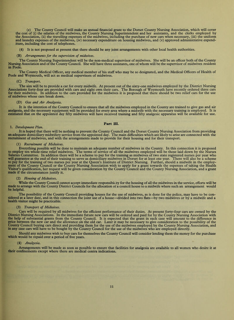 (e) The County Council will make an annual financial grant to the Dorset County Nursing Association, which will cover the cost of (i) the salaries of the midwives, the County Nursing Superintendent and her assistants, and the clerks employed by the Association, (ii) the travelling expenses of the midwives, inclucUng the purchase of new cars when necessary, (iii) the uniform and laundry expenses of the midwives, (iv) necessary expenditure on housing midwives, and (v) approved administrative expend- iture, including the cost of telephones. (4) It is not proposed at present that there should be any joint arrangements with other local health authorities. (B) Arrangements for the supervision of midwives. The County Nursing Superintendent will be the non-medical supervisor of midwives. She will be an officer both of the Coimty Nursing Association and of the County Council. She will have three assistants, one of whom will be the supervisor of midwives resident in Poole. The County Medical Officer, any medical member of his staff who may be so designated, and the Medical Officers of Health of Poole and Weymouth, will act as medical supervisors of midwives. (C) Transport. The aim will be to provide a car for every midwife. At present out of the sixty-one midwives employed by the District Nursing Associations forty-four are provided with cars and eight own their cars. The Borough of Weymouth have recently ordered three cars for their midwives. In adcfition to the cars provided for the midwives it is proposed that there should be two relief cars for the use of midwives whose cars break down. (D) Gas and Air Analgesia. It is the intention of the Cotmty Council to ensiure that aU the midwives employed in the County are trained to give gas and air analgesia, and the necessary equipment will be provided for every area where a midwife with the necessary training is employed. It is estimated that on the appointed day fifty midwives will have received training and fifty analgesic apparatus will be available for use. Part in. 1. Development Plan. It is hoped that there will be nothing to prevent the County Council and the Dorset Cotmty Nursing Association from providing an adequate domiciliary midwifery service from the appointed day. The main difficulties which are likely to arise are connected with the recruitment of midwives, and with the arrangements made to provide for their housing and for their transport. (1) Recruitment of Midwives. Everything possible will be done to maintain an adequate number of midwives in the County. In this connection it is proposed to employ ten whole-time relief midwives. The terms of service of all the midwives employed will be those laid down by the Nurses Salaries Committee. In addition there will be a scheme to pay for the training as midwives of two state registered nurses per year who will guarantee at the end of their training to serve as domiciliary midwives in Dorset for at least one year. There will also be a scheme to pay for the training of two nurses per year at the Queen’s Institute of District Nursing. Further, should a midwife in the employ- ment of the County Council or the County Nursing Association wish to apply for a grant towards the expenses of taking the Health Visitor’s qualification, her request will be given consideration by the County Coimcil and the County Nursing Association, and a grant made if the circumstances justify it. (2) Housing of Midwives. While the County Council cannot accept immediate responsibii ity for the housing of aU the midwives in the service, efforts will be made to arrange with the County District Councils for the allocation of a council house to a midwife where such an arrangement would be helpful. The possibility of the County Council providing houses for the use of midwives, as is done for the police, may have to be con- sidered at a later date, and in this connection the joint use of a house—divided into two fiats—by two midwives or by a midwife and a health visitor might be practicable. (3) Transport of Midwives. Cars will be required by all midwives for the efficient performance of their duties. At present forty-four cars are owned by the District Nursing Associations. In the immediate future new cars will be ordered and paid for by the County Nursing Association with the help of substantial grants from the Cotmty Council. It is expected that the grant in each case will amount to the difference in price between the new car and the allowance on the old car. Later it may be necessary to give consideration to the possibility of the County Council buying cars direct and providing them for the use of the midwives employed by the County Nursing Association, and in any case cars will have to be bought by the County Council for the use of the midwives who are employed directly. Should any midwives wish to buy cars for themselves the County Council will consider lending them the money for the purchase which would be repaid over a period of five years. (4) Analgesia. Arrangements will be made as soon as possible to ensure that facilities for analgesia are available to all women who desire it at their confinements except where there are medical contra indications.