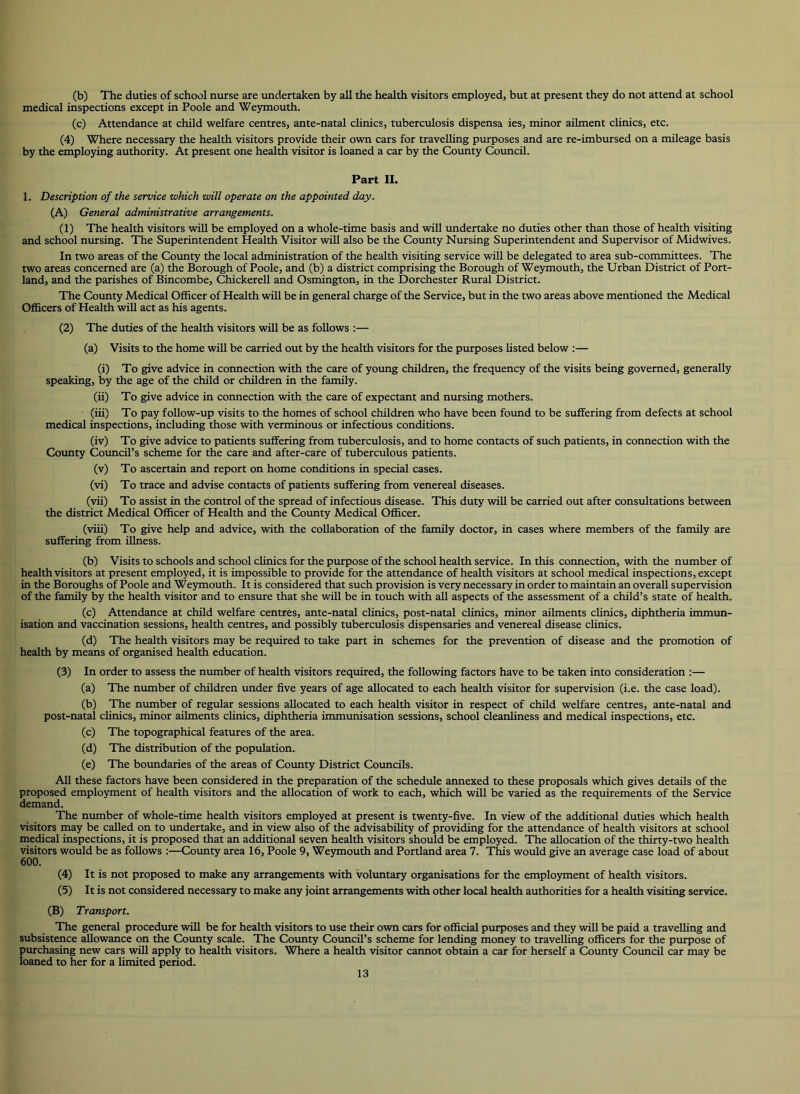 (b) The duties of school nurse are undertaken by all the health visitors employed, but at present they do not attend at school medical inspections except in Poole and Weymouth. (c) Attendance at child welfare centres, ante-natal chnics, tuberculosis dispensa ies, minor ailment clinics, etc. (4) Where necessary the health visitors provide their own cars for traveUing purposes and are re-imbursed on a mileage basis by the employing authority. At present one health visitor is loaned a car by the County Council. Part II. 1. Description of the service which will operate on the appointed day. (A) General administrative arrangements. (1) The health visitors will be employed on a whole-time basis and will undertake no duties other than those of health visiting and school nursing. The Superintendent Health Visitor will also be the County Nursing Superintendent and Supervisor of Midwives. In two areas of the County the local administration of the health visiting service will be delegated to area sub-committees. The two areas concerned are (a) the Borough of Poole, and (b) a district comprising the Borough of Weymouth, the Urban District of Port- land, and the parishes of Bincombe, Chickerell and Osmington, in the Dorchester Rural District. The Cotmty Medical Officer of Health will be in general charge of the Service, but in the two areas above mentioned the Medical Officers of Health will act as his agents. (2) The duties of the health visitors will be as follows :— (a) Visits to the home will be carried out by the health visitors for the purposes listed below :— (i) To give advice in connection with the care of young children, the frequency of the visits being governed, generally speaking, by the age of the child or children in the family. (ii) To give advice in connection with the care of expectant and nursing mothers. (iii) To pay follow-up visits to the homes of school children who have been found to be suffering from defects at school medical inspections, including those with verminous or infectious conditions. (iv) To give advice to patients suffering from tuberculosis, and to home contacts of such patients, in connection with the Cotmty Council’s scheme for the care and after-care of tuberculous patients. (v) To ascertain and report on home conditions in special cases. (vi) To trace and advise contacts of patients suffering from venereal diseases. (vii) To assist in the control of the spread of infectious disease. This duty will be carried out after consultations between the district Medical Officer of Health and the Cotmty Medical Officer. (viii) To give help and advice, with the collaboration of the family doctor, in cases where members of the family are suffering from illness. (b) Visits to schools and school clinics for the purpose of the school health service. In this connection, with the number of health visitors at present employed, it is impossible to provide for the attendance of health visitors at school medical inspections, except in the Boroughs of Poole and Weymouth. It is considered that such provision is very necessary in order to maintain an overall supervision of the family by the health visitor and to ensure that she will be in touch with all aspects of the assessment of a child’s state of health. (c) Attendance at child welfare centres, ante-natal clinics, post-natal clinics, minor ailments chnics, diphtheria immun- isation and vaccination sessions, health centres, and possibly tuberculosis dispensaries and venereal disease chnics. (d) The health visitors may be required to take part in schemes for the prevention of disease and the promotion of health by means of organised health education. (3) In order to assess the number of health visitors required, the following factors have to be taken into consideration :— (a) The number of children under five years of age allocated to each health visitor for supervision (i.e. the case load). (b) The number of regular sessions allocated to each health visitor in respect of child welfare centres, ante-natal and post-natal clinics, minor ailments chnics, diphtheria immunisation sessions, school cleanhness and medical inspections, etc. (c) The topographical features of the area. (d) The distribution of the population. (e) The boundaries of the areas of County District Councils. All these factors have been considered in the preparation of the schedule annexed to these proposals which gives details of the proposed employment of health visitors and the allocation of work to each, which will be varied as the requirements of the Service demand. The number of whole-time health visitors employed at present is twenty-five. In view of the additional duties which health visitors may be called on to undertake, and in view also of the advisability of providing for the attendance of health visitors at school niedical inspections, it is proposed that an additional seven health visitors should be employed. The allocation of the thirty-two health visitors would be as follows :—County area 16, Poole 9, Weymouth and Portland area 7. This would give an average case load of about 600. (4) It is not proposed to make any arrangements with voluntary organisations for the employment of health visitors. (5) It is not considered necessary to make any joint arrangements with other local health authorities for a health visiting service. (B) Transport. The general procedure will be for health visitors to use their own cars for official purposes and they will be paid a travelling and subsistence allowance on the County scale. The County Council’s scheme for lending money to travelling officers for the purpose of purchasing new cars will apply to health visitors. Where a health visitor cannot obtain a car for herself a County Council car may be loaned to her for a hmited period.