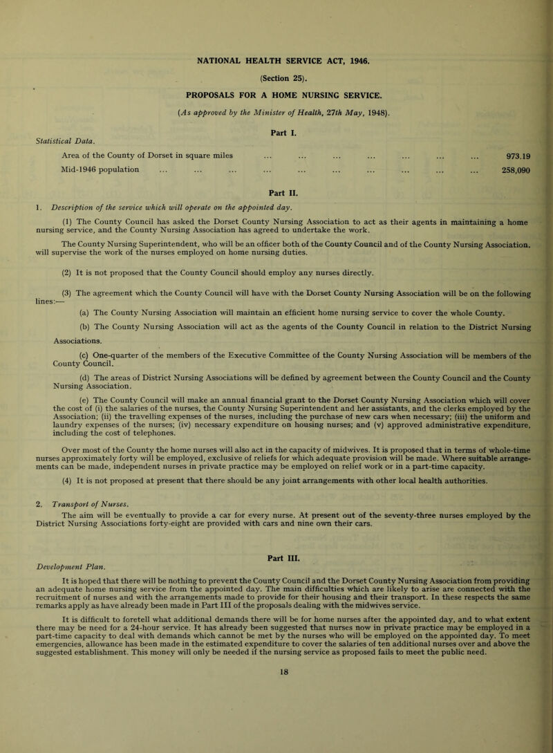 (Section 25). PROPOSALS FOR A HOME NURSING SERVICE. (As approved by the Minister of Health, 21th May, 1948). Part I. Statistical Data. Area of the County of Dorset in square miles ... ... ... ... ... ... ... 973.19 Mid-1946 population ... ... ... ... ... ... ... ... ... ... 258,090 Part II. 1. Description of the service which will operate on the appointed day. (1) The County Council has asked the Dorset County Nursing Association to act as their agents in maintaining a home nursing service, and the County Nursing Association has agreed to undertake the work. The County Nursing Superintendent, who will be an officer both of the County Council and of the County Nursing Association, will supervise the work of the nurses employed on home nursing duties. (2) It is not proposed that the County Council should employ any nurses directly. (3) The agreement which the County Council will have with the Dorset County Nursing Association will be on the following lines;— (a) The County Nursing Association will maintain an efficient home nursing service to cover the whole County. (b) The County Nursing Association will act as the agents of the County Council in relation to the District Nursing Associations. (c) One-quarter of the members of the Executive Committee of the County Nursing Association will be members of the County Council. (d) The areas of District Nursing Associations will be defined by agreement between the County Council and the County Nursing Association. (e) The County Council will make an annual financial grant to the Dorset County Nursing Association which will cover the cost of (i) the salaries of the nurses, the County Nursing Superintendent and her assistants, and the clerks employed by the Association; (ii) the travelling expenses of the nurses, including the purchase of new cars when necessary; (iii) the uniform and laundry expenses of the nurses; (iv) necessary expenditure on housing nurses; and (v) approved administrative expenditure, including the cost of telephones. Over most of the County the home nurses will also act in the capacity of midwives. It is proposed that in terms of whole-time nurses approximately forty will be employed, exclusive of reliefs for which adequate provision will be made. Where suitable arrange- ments can be made, independent nurses in private practice may be employed on relief work or in a part-time capacity. (4) It is not proposed at present that there should be any joint arrangements with other local health authorities. 2. Transport of Nurses. The aim will be eventually to provide a car for every nurse. At present out of the seventy-three nurses employed by the District Nursing Associations forty-eight are provided with cars and nine own their cars. Part III. Development Plan. It is hoped that there will be nothing to prevent the County Council and the Dorset County Nursing Association from providing an adequate home nursing service from the appointed day. The main difficulties which are likely to arise are connected with the recruitment of nurses and with the arrangements made to provide for their housing and their transport. In these respects the same remarks apply as have already been made in Part III of the proposals dealing with the midwives service. It is difficult to foretell what additional demands there will be for home nurses after the appointed day, and to what extent there may be need for a 24-hour service. It has already been suggested that nurses now in private practice may be employed in a part-time capacity to deal with demands which cannot be met by the nurses who will be employed on the appointed day. To meet emergencies, allowance has been made in the estimated expenditure to cover the salaries of ten additional nurses over and above the suggested establishment. This money will only be needed if the nursing service as proposed fails to meet the public need.