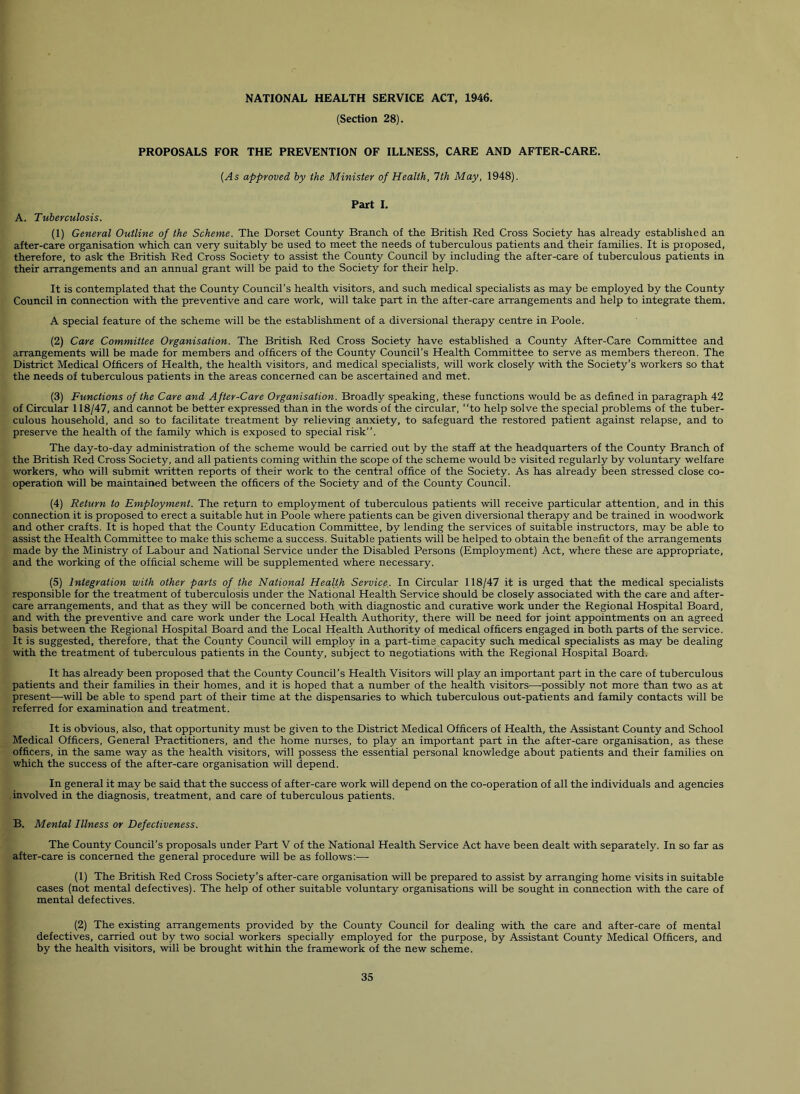 (Section 28). PROPOSALS FOR THE PREVENTION OF ILLNESS, CARE AND AFTER-CARE. (As approved by the Minister of Health, 1th May, 1948). Part 1. A. Tuberculosis. (1) General Outline of the Scheme. The Dorset County Branch of the British Red Cross Society has already established an after-care organisation which can very suitably be used to meet the needs of tuberculous patients and their families. It is proposed, therefore, to ask the British Red Cross Society to assist the County Council by including the after-care of tuberculous patients in their arrangements and an annual grant will be paid to the Society for their help. It is contemplated that the County Council’s health visitors, and such medical specialists as may be employed by the County Council in connection with the preventive and care work, will take part in the after-care arrangements and help to integrate them. A special feature of the scheme will be the establishment of a diversional therapy centre in Poole. (2) Care Committee Organisation. The British Red Cross Society have established a County After-Care Committee and arrangements will be made for members and officers of the County Council’s Health Committee to serve as members thereon. The District Medical Officers of Health, the health visitors, and medical specialists, will work closely with the Society’s workers so that the needs of tuberculous patients in the areas concerned can be ascertained and met. (3) Functions of the Care and After-Care Organisation. Broadly speaking, these functions would be as defined in paragraph 42 of Circular 118/47, and cannot be better expressed than in the words of the circular, to help solve the special problems of the tuber- culous household, and so to facilitate treatment by relieving anxiety, to safeguard the restored patient against relapse, and to preserve the health of the family which is exposed to special risk”. The day-to-day administration of the scheme would be carried out by the staff at the headquarters of the County Branch of the British Red Cross Society, and all patients coming within the scope of the scheme would be visited regularly by voluntary welfare workers, who will submit written reports of their work to the central office of the Society. As has already been stressed close co- operation will be maintaiired between the officers of the Society and of the County Council. (4) Return to Employment. The return to employment of tuberculous patients will receive particular attention, and in this connection it is proposed to erect a suitable hut in Poole where patients can be given diversional therapy and be trained in woodwork and other crafts. It is hoped that the County Education Committee, by lending the services of suitable instructors, may be able to assist the Health Committee to make this scheme a success. Suitable patients will be helped to obtain the benefit of the arrangements made by the Ministry of Labour and National Service under the Disabled Persons (Employment) Act, where these are appropriate, and the working of the official scheme will be supplemented where necessary. (5) Integration with other parts of the National Health Service. In Circular 118/47 it is urged that the medical specialists responsible for the treatment of tuberculosis under the National Health Service should be closely associated with the care and after- care arrangements, and that as they will be concerned both with diagnostic and curative work under the Regional Hospital Board, and with the preventive and care work under the Local Health Authority, there will be need for joint appointments on an agreed basis between the Regional Hospital Board and the Local Health Authority of medical officers engaged in both parts of the service. It is suggested, therefore, that the County Council will employ in a part-time capacity such medical specialists as may be dealing with the treatment of tuberculous patients in the County, subject to negotiations with the Regional Hospital Board. It has already been proposed that the County Council’s Health Visitors will play an important part in the care of tuberculous patients and their families in their homes, and it is hoped that a number of the health visitors—-possibly not more than two as at present—-will be able to spend part of their time at the dispensaries to which tuberculous out-patients and family contacts will be referred for examination and treatment. It is obvious, also, that opportunity must be given to the District Medical Officers of Health, the Assistant County and School Medical Officers, General Practitioners, and the home nurses, to play an important part in the after-care organisation, as these officers, in the same way as the health visitors, will possess the essential personal knowledge about patients and their families on which the success of the after-care organisation will depend. In general it may be said that the success of after-care work will depend on the co-operation of all the individuals and agencies involved in the diagnosis, treatment, and care of tuberculous patients. B. Mental Illness or Defectiveness. The County Council’s proposals under Part V of the National Health Service Act have been dealt with separately. In so far as after-care is concerned the general procedure will be as follows:-—- (1) The British Red Cross Society’s after-care organisation will be prepared to assist by arranging home visits in suitable cases (not mental defectives). The help of other suitable voluntary organisations will be sought in connection with the care of mental defectives. (2) The existing arrangements provided by the County Council for dealing with the care and after-care of mental defectives, carried out by two social workers specially employed for the purpose, by Assistant County Medical Officers, and by the health visitors, will be brought within the framework of the new scheme.