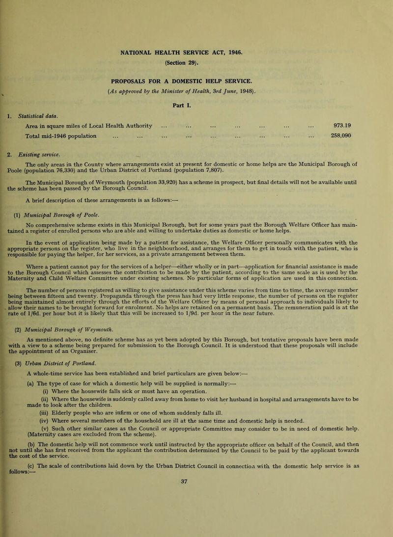 (Section 29). PROPOSALS FOR A DOMESTIC HELP SERVICE. (As approved by the Minister of Health, 3rd June, 1948). Part I. 1. Statistical data. Area in square miles of Local Health Authority ... ... ... ... ... ... ... 973.19 Total mid-1946 population ... ... ... ... ... ... ... ... ... 258,090 2. Existing service. The only areas in the County where arrangements exist at present for domestic or home helps are the Municipal Borough of Poole (population 76,330) and the Urban District of Portland (population 7,807). The Municipal Borough of Weymouth (population 33,920) has a scheme in prospect, but final details will not be available until the scheme has been passed by the Borough Council. A brief description of these arrangements is as follows:— (1) Municipal Borough of Poole. No comprehensive scheme exists in this Municipal Borough, but for some years past the Borough Welfare Officer has main- tained a register of enrolled persons who are able and willing to undertake duties as domestic or home helps. In the event of application being made by a patient for assistance, the Welfare Officer personally communicates with the appropriate persons on the register, who live in the neighbourhood, and arranges for them to get in touch with the patient, who is responsible for paying the helper, for her services, as a private arrangement between them. Where a patient cannot pay for the services of a helper.—-either wholly or in part—application for financial assistance is made to the Borough Council which assesses the contribution to be made by the patient, according to the same scale as is used by the Maternity and Child Welfare Committee under existing schemes. No particular forms of application are used in this connection. The number of persons registered as willing to give assistance under this scheme varies from time to time, the average number being between fifteen and twenty. Propaganda through the press has had very little response, the number of persons on the register being maintained almost entirely through the efforts of the Welfare Officer by means of personal approach to individuals likely to allow their names to be brought forward for enrolment. No helps are retained on a permanent basis. The remuneration paid is at the rate of l/6d. per hour but it is likely that this will be increased to l/9d. per hour in the near future. (2) Municipal Borough of Weymouth. As mentioned above, no definite scheme has as yet been adopted by this Borough, but tentative proposals have been made with a view to a scheme being prepared for submission to the Borough Council. It is understood that these proposals will include the appointment of an Organiser. (3) Urban District of Portland. A whole-time service has been established and brief particulars are given below;— (a) The t5q)e of case for which a domestic help will be supplied is normally;— (i) Where the housewife falls sick or must have an operation. (ii) Where the housewife is suddenly called away from home to visit her husband in hospital and arrangements have to be made to look after the children. (iii) Elderly people who are infirm or one of whom suddenly falls ill. (iv) Where several members of the household are ill at the same time and domestic help is needed. (v) Such other similar cases as the Council or appropriate Committee may consider to be in need of domestic help. (Maternity cases are excluded from the scheme). (b) The domestic help will not commence work until instructed by the appropriate officer on behalf of the Council, and then not until she has first received from the applicant the contribution determined by the Council to be paid by the applicant towards the cost of the service. (c) The scale of contributions laid down by the Urban District Council in connection wi th the domestic help service is as follows:—