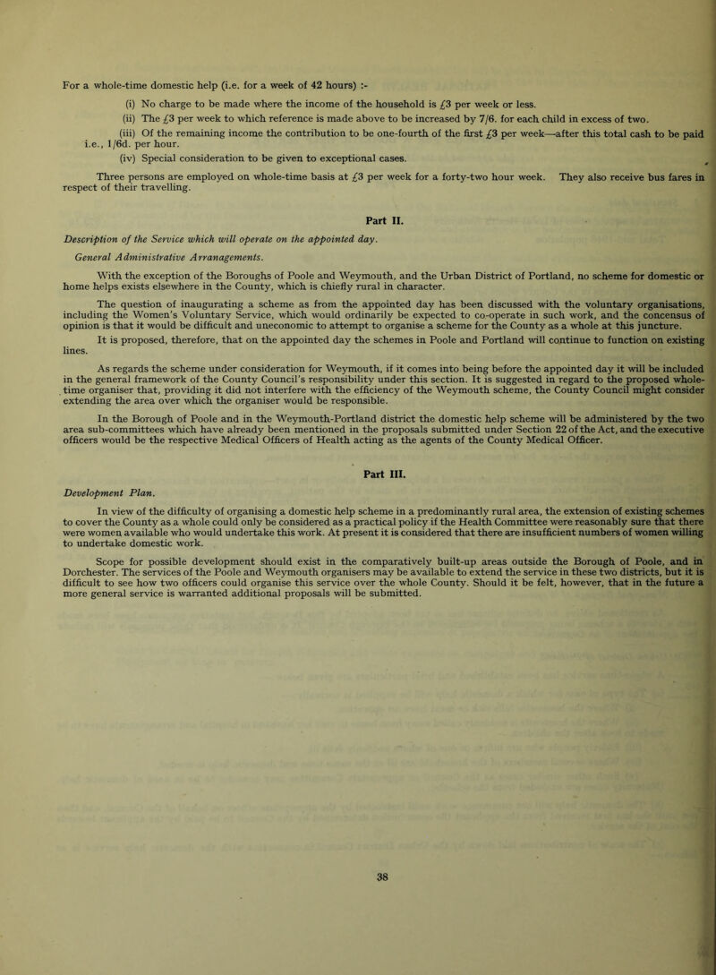 For a whole-time domestic help (i.e. for a week of 42 hours) (i) No charge to be made where the income of the household is /3 per week or less. (ii) The £3 per week to which reference is made above to be increased by 7/6. for each child in excess of two. (iii) Of the remaining income the contribution to be one-fourth of the first £3 per week—after this total cash to be paid i.e., l/6d. per hour. (iv) Special consideration to be given to exceptional cases. Three persons are employed on whole-time basis at £3 per week for a forty-two hour week. They also receive bus fares in respect of their travelling. Part II. Description of the Service which will operate on the appointed day. General Administrative Arranagements. With the exception of the Boroughs of Poole and Weymouth, and the Urban District of Portland, no scheme for domestic or home helps exists elsewhere in the County, which is chiefly rural in character. The question of inaugurating a scheme as from the appointed day has been discussed with the voluntary organisations, including the Women’s Voluntary Service, which would ordinarily be expected to co-operate in such work, and the concensus of opinion is that it would be difficult and uneconomic to attempt to organise a scheme for the County as a whole at this juncture. It is proposed, therefore, that on the appointed day the schemes in Poole and Portland will continue to function on existing lines. As regards the scheme under consideration for Weymouth, if it comes into being before the appointed day it will be included in the general framework of the County Council’s responsibility under this section. It is suggested in regard to the proposed whole- time organiser that, providing it did not interfere with the efficiency of the Weymouth scheme, the County Council might consider extending the area over which the organiser would be responsible. In the Borough of Poole and in the Weymouth-Portland district the domestic help scheme will be administered by the two area sub-committees which have already been mentioned in the proposals submitted under Section 22 of the Act, and the executive officers would be the respective Medical Officers of Health acting as the agents of the County Medical Officer. Part III. Development Plan. In view of the difficulty of organising a domestic help scheme in a predominantly rural area, the extension of existing schemes to cover the County as a whole could only be considered as a practical policy if the Health Committee were reasonably sure that there were women available who would undertake this work. At present it is considered that there are insufficient numbers of women willing to undertake domestic work. Scope for possible development should exist in the comparatively built-up areas outside the Borough of Poole, and in Dorchester. The services of the Poole and Weymouth organisers may be available to extend the service in these two districts, but it is difficult to see how two officers could organise this service over the whole County. Should it be felt, however, that in the future a more general service is warranted additional proposals will be submitted.