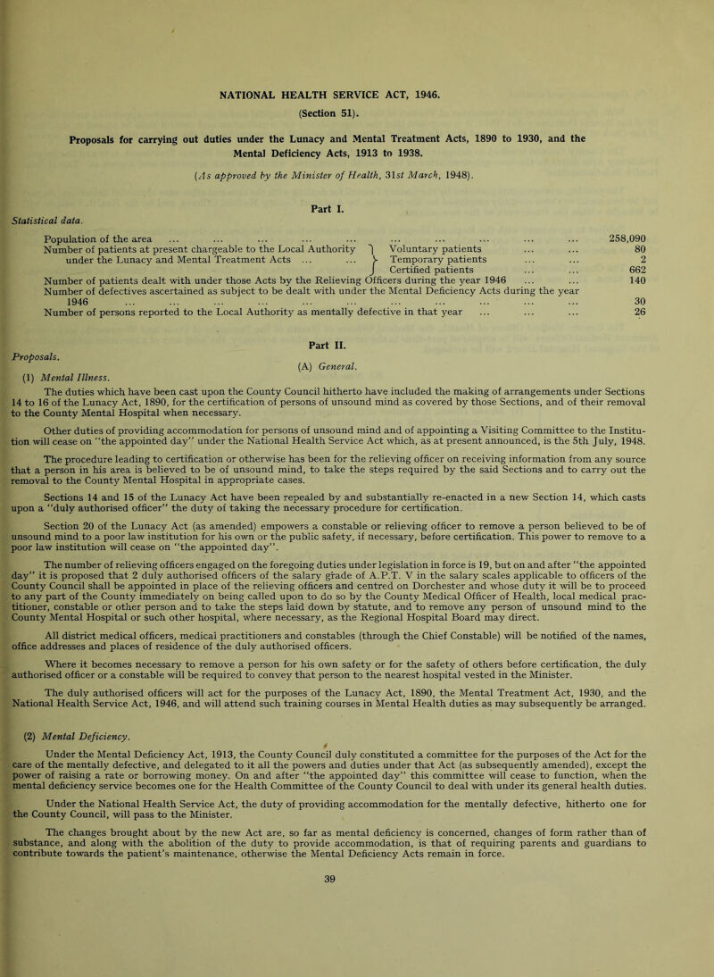 (Section 51). Proposals for carrying out duties under the Lunacy and Mental Treatment Acts, 1890 to 1930, and the Mental Deficiency Acts, 1913 to 1938. {As approved by the Minister of Health, 31s^ March, 1948). Statistical data. Part I. Population of the area Number of patients at present chargeable to the Local Authority '| Voluntary patients under the Lunacy and Mental Treatment Acts ... ... V Temporary patients J Certified patients Number of patients dealt with under those Acts by the Relieving Officers during the year 1946 Number of defectives ascertained as subject to be dealt with under the Mental Deficiency Acts during the year 1946 Number of persons reported to the Local Authority as mentally defective in that year 258,090 80 2 662 140 30 26 Part 11. Proposals. (A) General. (1) Mental Illness. The duties which have been cast upon the County Council hitherto have included the making of arrangements under Sections 14 to 16 of the Lunacy Act, 1890, for the certification of persons of unsound mind as covered by those Sections, and of their removal to the County Mental Hospital when necessary. Other duties of providing accommodation for persons of unsound mind and of appointing a Visiting Committee to the Institu- tion will cease on the appointed day” under the National Health Service Act which, as at present announced, is the 5th July, 1948. The procedure leading to certification or otherwise has been for the relieving officer on receiving information from any source that a person in his area is believed to be of unsound mind, to take the steps required by the said Sections and to carry out the removal to the County Mental Hospital in appropriate cases. Sections 14 and 15 of the Lunacy Act have been repealed by and substantially re-enacted in a new Section 14, which casts upon a duly authorised officer” the duty of taking the necessary procedure for certification. Section 20 of the Lunacy Act (as amended) empowers a constable or relieving officer to remove a person believed to be of unsound mind to a poor law institution for his own or the public safety, if necessary, before certification. This power to remove to a poor law institution will cease on the appointed day”. The number of relieving officers engaged on the foregoing duties under legislation in force is 19, but on and after the appointed day” it is proposed that 2 duly authorised officers of the salary grade of A.P.T. V in the salary scales applicable to officers of the County Council shall be appointed in place of the relieving officers and centred on Dorchester and whose duty it will be to proceed to any part of the County immediately on being called upon to do so by the County Medical Officer of Health, local medical prac- titioner, constable or other person and to take the steps laid down by statute, and to remove any person of unsound mind to the County Mental Hospital or such other hospital, where necessary, as the Regional Hospital Board may direct. All district medical officers, medical practitioners and constables (through the Chief Constable) will be notified of the names, office addresses and places of residence of the duly authorised officers. Where it becomes necessary to remove a person for his own safety or for the safety of others before certification, the duly authorised officer or a constable will be required to convey that person to the nearest hospital vested in the Minister. The duly authorised officers will act for the purposes of the Lunacy Act, 1890, the Mental Treatment Act, 1930, and the National Health Service Act, 1946, and will attend such training courses in Mental Health duties as may subsequently be arranged. (2) Mental Deficiency. Under the Mental Deficiency Act, 1913, the County Council duly constituted a committee for the purposes of the Act for the care of the mentally defective, and delegated to it all the powers and duties under that Act (as subsequently amended), except the power of raising a rate or borrowing money. On and after the appointed day” this committee will cease to function, when the mental deficiency service becomes one for the Health Committee of the County Council to deal with under its general health duties. Under the National Health Service Act, the duty of providing accommodation for the mentally defective, hitherto one for the County Council, will pass to the Minister. The changes brought about by the new Act are, so far as mental deficiency is concerned, changes of form rather than of substance, and along with the abolition of the duty to provide accommodation, is that of requiring parents and guardians to contribute towards the patient’s maintenance, otherwise the Mental Deficiency Acts remain in force.