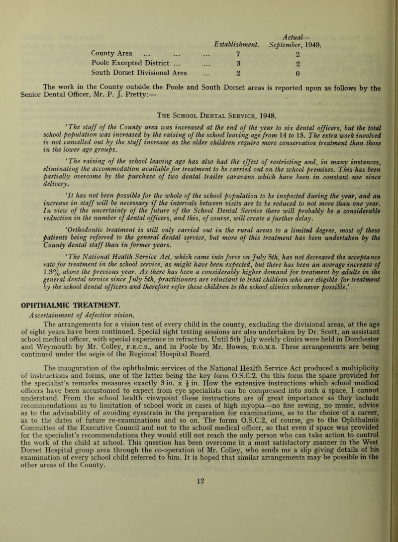 County Area Poole Excepted District ... South Dorset Divisional Area Establishment. 7 3 2 A dual— September, 1949. 2 2 0 The work in the County outside the Poole and South Dorset areas is reported upon as follows by the Senior Dental Officer, Mr. P. J. Pretty:— The School Dental Service, 1948. ‘The staff of the County area was increased at the end of the year to six dental officers, but the total school population was increased by the raising of the school leaving age from 14 to 15. The extra work involved is not cancelled out by the staff increase as the older children require more conservative treatment than those in the lower age groups. ‘The raising of the school leaving age has also had the effect of restricting and, in many instances, eliminating the accommodation available for treatment to be carried out on the school premises. This has been partially overcome by the purchase of two dental trailer caravans which have been in constant use since delivery. ‘It has not been possible for the whole of the school population to be inspected during the year, and an increase in staff will be necessary if the intervals between visits are to be reduced to not more than one year. In view of the uncertainty of the future of the School Dental Service there will probably be a considerable reduction in the number of dental officers, and this, of course, will create a further delay. ‘Orthodontic treatment is still only carried out in the rural areas to a limited degree, most of these patients being referred to the general dental service, but more of this treatment has been undertaken by the County dental staff than in former years. ‘The National Health Service Act, which came into force on July 5th, has not decreased the acceptance rate for treatment in the school service, as might have been expected, but there has been an average increase of 1.3% above the previous year. As there has been a considerably higher demand for treatment by adults in the general dental service since July 5th, practitioners are reluctant to treat children who are eligible for treatment by the school dental officers and therefore refer these children to the school clinics whenever possible.’ OPHTHALMIC TREATMENT. Ascertainment of defective vision. The arrangements for a vision test of every child in the county, excluding the divisional areas, at the age of eight years have been continued. Special sight testing sessions are also undertaken by Dr. Scott, an assistant school medical officer, with special experience in refraction. Until 5th July weekly clinics were held in Dorchester and Weymouth by Mr. Colley, f.r.c.s., and in Poole by Mr. Bowes, d.o.m.s. These arrangements are being continued under the aegis of the Regional Hospital Board. The inauguration of the ophthalmic services of the National Health Service Act produced a multiplicity of instructions and forms, one of the latter being the key form O.S.C.2. On this form the space provided for the specialist's remarks measures exactly 3 in. x £ in. How the extensive instructions which school medical officers have been accustomed to expect from eye specialists can be compressed into such a space, I cannot understand. From the school health viewpoint these instructions are of great importance as they include recommendations as to limitation of school work in cases of high myopia—no fine sewing, no music, advice as to the advisability of avoiding eyestrain in the preparation for examinations, as to the choice of a career, as to the dates of future re-examinations and so on. The forms O.S.C.2, of course, go to the Ophthalmic Committee of the Executive Council and not to the school medical officer, so that even if space was provided for the specialist’s recommendations they would still not reach the only person who can take action to control the work of the child at school. This question has been overcome in a most satisfactory manner in the West Dorset Hospital group area through the co-operation of Mr. Colley, who sends me a slip giving details of his examination of every school child referred to him. It is hoped that similar arrangements may be possible in the other areas of the County.