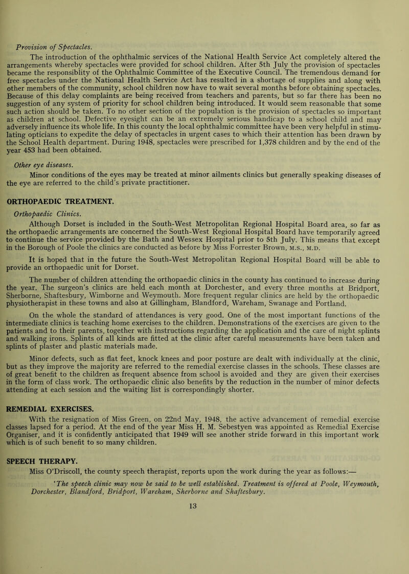 Provision of Spectacles. The introduction of the ophthalmic services of the National Health Service Act completely altered the arrangements whereby spectacles were provided for school children. After 5th July the provision of spectacles became the responsiblity of the Ophthalmic Committee of the Executive Council. The tremendous demand for free spectacles under the National Health Service Act has resulted in a shortage of supplies and along with other members of the community, school children now have to wait several months before obtaining spectacles. Because of this delay complaints are being received from teachers and parents, but so far there has been no suggestion of any system of priority for school children being introduced. It would seem reasonable that some such action should be taken. To no other section of the population is the provision of spectacles so important as children at school. Defective eyesight can be an extremely serious handicap to a school child and may adversely influence its whole life. In this county the local ophthalmic committee have been very helpful in stimu- lating opticians to expedite the delay of spectacles in urgent cases to which their attention has been drawn by the School Health department. During 1948, spectacles were prescribed for 1,378 children and by the end of the year 453 had been obtained. Other eye diseases. Minor conditions of the eyes may be treated at minor ailments clinics but generally speaking diseases of the eye are referred to the child’s private practitioner. ORTHOPAEDIC TREATMENT. Orthopaedic Clinics. Although Dorset is included in the South-West Metropolitan Regional Hospital Board area, so far as the orthopaedic arrangements are concerned the South-West Regional Hospital Board have temporarily agreed to continue the service provided by the Bath and Wessex Hospital prior to 5th July. This means that except in the Borough of Poole the clinics are conducted as before by Miss Forrester Brown, m.s., m.d. It is hoped that in the future the South-West Metropolitan Regional Hospital Board will be able to provide an orthopaedic unit for Dorset. The number of children attending the orthopaedic clinics in the county has continued to increase during the year. The surgeon’s clinics are held each month at Dorchester, and every three months at Bridport, Sherborne, Shaftesbury, Wimborne and Weymouth. More frequent regular clinics are held by the orthopaedic physiotherapist in these towns and also at Gillingham, Blandford, Wareham, Swanage and Portland. On the whole the standard of attendances is very good. One of the most important functions of the intermediate clinics is teaching home exercises to the children. Demonstrations of the exercises are given to the patients and to their parents, together with instructions regarding the application and the care of night splints and walking irons. Splints of all kinds are fitted at the clinic after careful measurements have been taken and splints of plaster and plastic materials made. Minor defects, such as flat feet, knock knees and poor posture are dealt with individually at the clinic, but as they improve the majority are referred to the remedial exercise classes in the schools. These classes are of great benefit to the children as frequent absence from school is avoided and they are given their exercises in the form of class work. The orthopaedic clinic also benefits by the reduction in the number of minor defects attending at each session and the waiting list is correspondingly shorter. REMEDIAL EXERCISES. With the resignation of Miss Green, on 22nd May, 1948, the active advancement of remedial exercise classes lapsed for a period. At the end of the year Miss H. M. Sebestyen was appointed as Remedial Exercise Organiser, and it is confidently anticipated that 1949 will see another stride forward in this important work which is of such benefit to so many children. SPEECH THERAPY. Miss O’Driscoll, the county speech therapist, reports upon the work during the year as follows:— 'The speech clinic may now be said to be well established. Treatment is offered at Poole, Weymouth, Dorchester, Blandford, Bridport, Wareham, Sherborne and Shaftesbury.