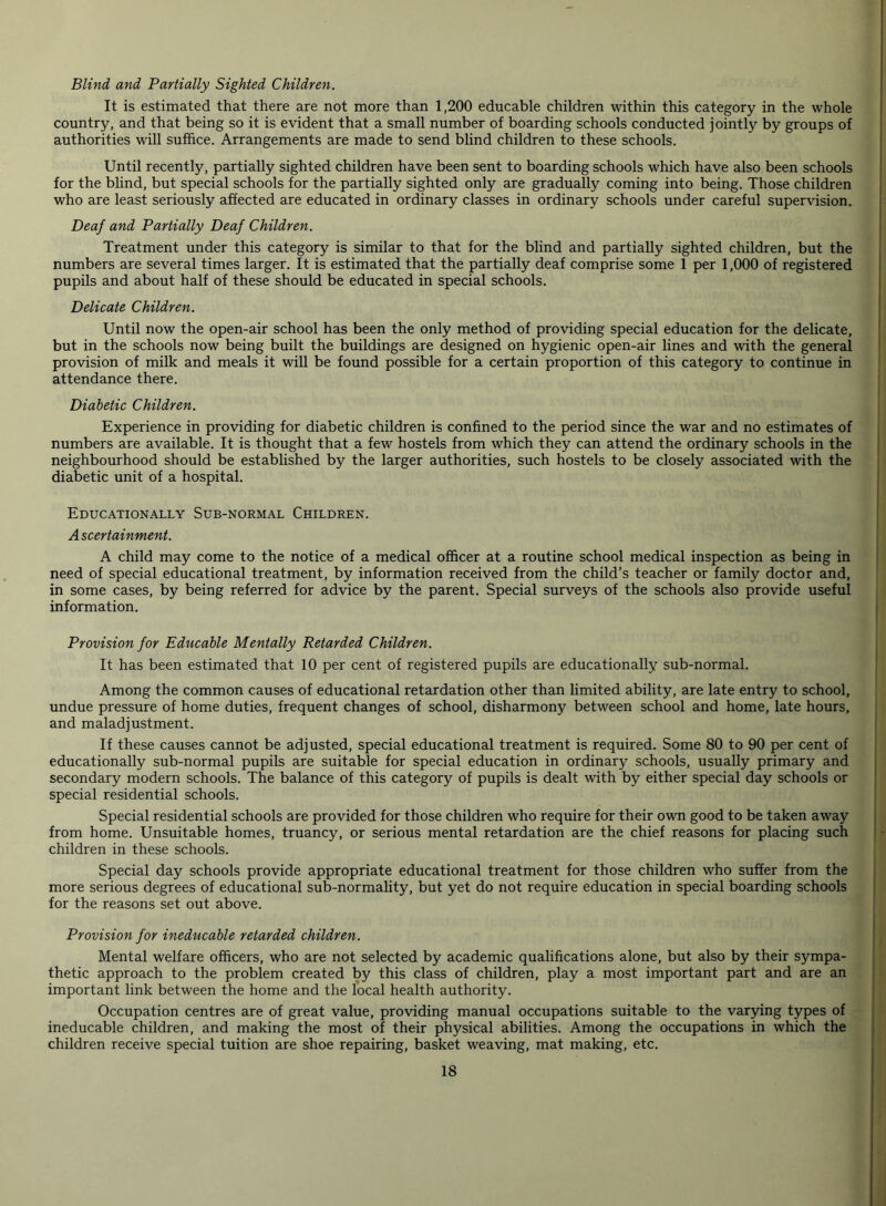Blind and Partially Sighted Children. It is estimated that there are not more than 1,200 educable children within this category in the whole country, and that being so it is evident that a small number of boarding schools conducted jointly by groups of authorities will suffice. Arrangements are made to send blind children to these schools. Until recently, partially sighted children have been sent to boarding schools which have also been schools for the blind, but special schools for the partially sighted only are gradually coming into being. Those children who are least seriously affected are educated in ordinary classes in ordinary schools under careful supervision. Deaf and Partially Deaf Children. Treatment under this category is similar to that for the blind and partially sighted children, but the numbers are several times larger. It is estimated that the partially deaf comprise some 1 per 1,000 of registered pupils and about half of these should be educated in special schools. Delicate Children. Until now the open-air school has been the only method of providing special education for the delicate, but in the schools now being built the buildings are designed on hygienic open-air lines and with the general provision of milk and meals it will be found possible for a certain proportion of this category to continue in attendance there. Diabetic Children. Experience in providing for diabetic children is confined to the period since the war and no estimates of numbers are available. It is thought that a few hostels from which they can attend the ordinary schools in the neighbourhood should be established by the larger authorities, such hostels to be closely associated with the diabetic unit of a hospital. Educationally Sub-normal Children. Ascertainment. A child may come to the notice of a medical officer at a routine school medical inspection as being in need of special educational treatment, by information received from the child’s teacher or family doctor and, in some cases, by being referred for advice by the parent. Special surveys of the schools also provide useful information. Provision for Educable Mentally Retarded Children. It has been estimated that 10 per cent of registered pupils are educationally sub-normal. Among the common causes of educational retardation other than limited ability, are late entry to school, undue pressure of home duties, frequent changes of school, disharmony between school and home, late hours, and maladjustment. If these causes cannot be adjusted, special educational treatment is required. Some 80 to 90 per cent of educationally sub-normal pupils are suitable for special education in ordinary schools, usually primary and secondary modern schools. The balance of this category of pupils is dealt with by either special day schools or special residential schools. Special residential schools are provided for those children who require for their own good to be taken away from home. Unsuitable homes, truancy, or serious mental retardation are the chief reasons for placing such children in these schools. Special day schools provide appropriate educational treatment for those children who suffer from the more serious degrees of educational sub-normality, but yet do not require education in special boarding schools for the reasons set out above. Provision for ineducable retarded children. Mental welfare officers, who are not selected by academic qualifications alone, but also by their sympa- thetic approach to the problem created by this class of children, play a most important part and are an important link between the home and the local health authority. Occupation centres are of great value, providing manual occupations suitable to the varying types of ineducable children, and making the most of their physical abilities. Among the occupations in which the children receive special tuition are shoe repairing, basket weaving, mat making, etc.